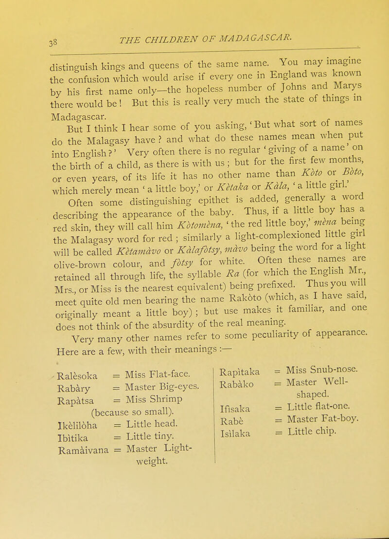 33 distinguish kings and queens of the same name. You may imagine the confusion which would arise if every one in England was known by his first name only-the hopeless number of Johns and Marys there would be! But this is really very much the state of things in Madagascar. But I think I hear some of you asking, < But what sort of names do the Malagasy have ? and what do these names mean when put into English ?' Very often there is no regular ' giving of a name on the birth of a child, as there is with us ; but for the first few months, or even years, of its life it has no other name than Koto or Boto, which merely mean ' a little boy,' or Ketaka or Kala, ' a little girl. Often some distinguishing epithet is added, generally a word describing the appearance of the baby. Thus, if a little boy has a red skin, they will call him Kbtomhia, 'the red little boy,' mena being the Malagasy word for red ; similarly a light-complexioned little girl will be called Ketamavo or Kcclafotsy, mavo being the word for a light olive-brown colour, and fotsy for white. Often these names are retained all through life, the syllable Ra (for which the English Mr Mrs., or Miss is the nearest equivalent) being prefixed. Thus you will meet quite old men bearing the name Rak6to (which, as I have said, originally meant a little boy) ; but use makes it familiar, and one does not think of the absurdity of the real meaning. Very many other names refer to some peculiarity of appearance. Here are a few, with their meanings :— Ralesoka = Miss Flat-face. Rabary = Master Big-eyes. Rapatsa = Miss Shrimp (because so small). Ikeliloha = Little head. Ibitika = Little tiny. Ramaivana = Master Light- weight. Rapitaka Rabako Ifisaka Rabe Isilaka = Miss Snub-nose. = Master Well- shaped. = Little flat-one. = Master Fat-boy. = Little chip.