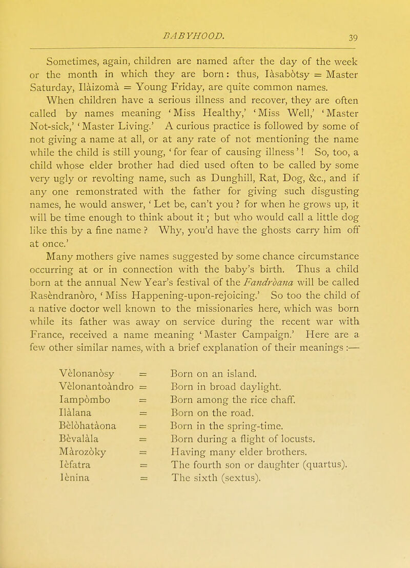 Sometimes, again, children are named after the day of the week or the month in which they are born: thus, Iasabotsy = Master Saturday, Ilaizoma = Young Friday, are quite common names. When children have a serious illness and recover, they are often called by names meaning ' Miss Healthy,' ' Miss Well,' ' Master Not-sick,' ' Master Living.' A curious practice is followed by some of not giving a name at all, or at any rate of not mentioning the name while the child is still young, ' for fear of causing illness'! So, too, a child whose elder brother had died used often to be called by some very ugly or revolting name, such as Dunghill, Rat, Dog, &c, and if any one remonstrated with the father for giving such disgusting names, he would answer, ' Let be, can't you ? for when he grows up, it will be time enough to think about it; but who would call a little dog like this by a fine name ? Why, you'd have the ghosts cany him off at once.' Many mothers give names suggested by some chance circumstance occurring at or in connection with the baby's birth. Thus a child born at the annual New Year's festival of the Fandrbana will be called Rasendranoro, ' Miss Happening-upon-rejoicing.' So too the child of a native doctor well known to the missionaries here, which was born while its father was away on service during the recent war with France, received a name meaning ' Master Campaign.' Here are a few other similar names, with a brief explanation of their meanings :— Velonan6sy = Velonantoandro = Iampombo = Ilalana - Bel6hataona = Bevalala Maroz6ky = lefatra = lenina = Born on an island. Born in broad daylight. Born among the rice chaff. Born on the road. Born in the spring-time. Born during a flight of locusts. Having many elder brothers. The fourth son or daughter (quartus). The sixth (sextus).