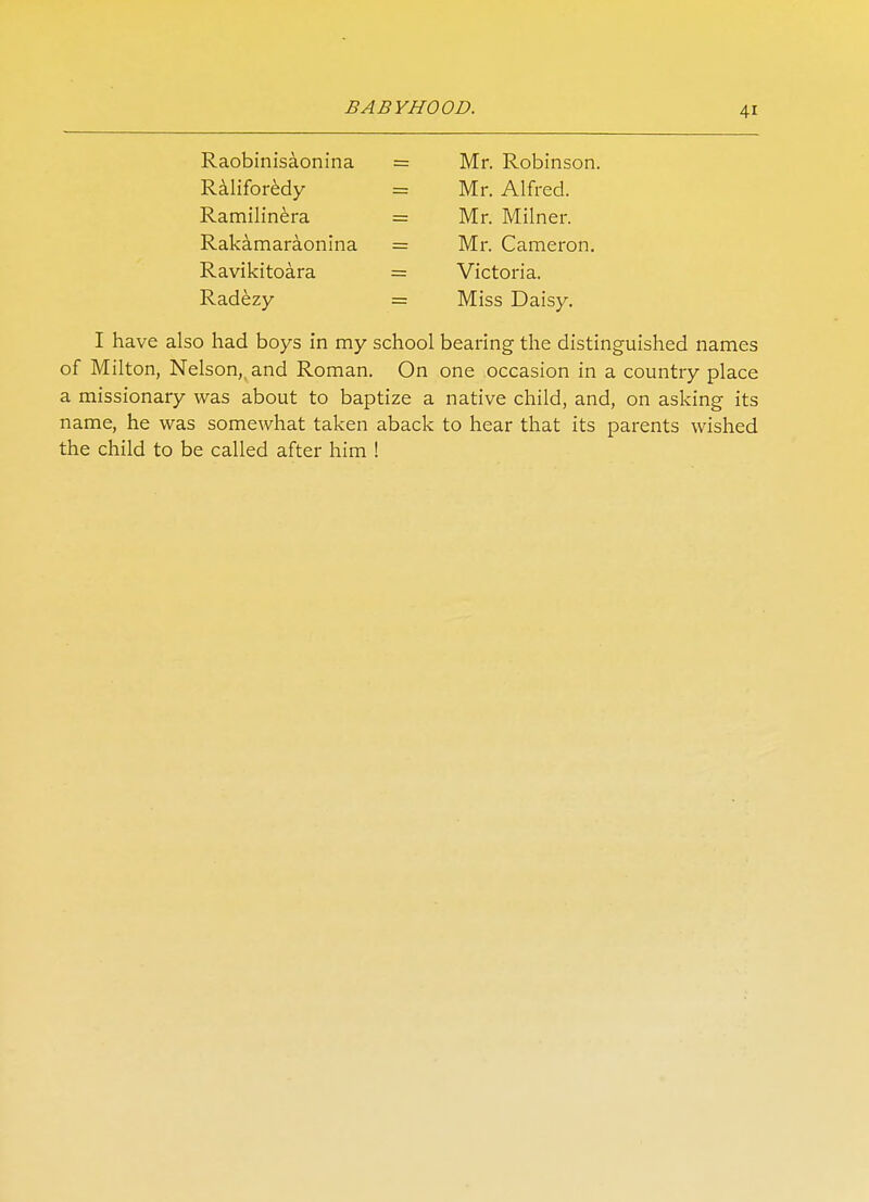 Raobinisaonina = Raliforedy = Ramilinera = Rakamaraonina = Ravikitoara = Radezy = Mr. Robinson. Mr. Alfred. Mr. Milner. Mr. Cameron. Victoria. Miss Daisy. I have also had boys in my school bearing the distinguished names of Milton, Nelson,, and Roman. On one occasion in a country place a missionary was about to baptize a native child, and, on asking its name, he was somewhat taken aback to hear that its parents wished the child to be called after him !