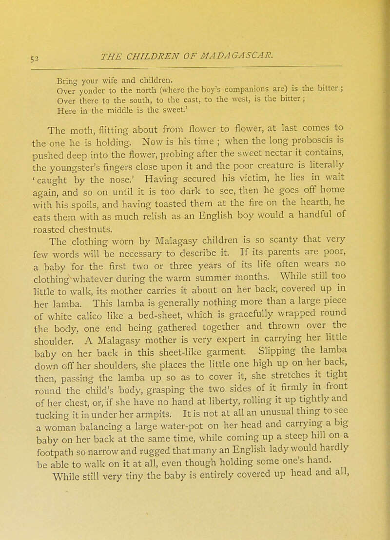 Bring your wife and children. Over yonder to the north (where the boy's companions are) is the bitter ; Over there to the south, to the east, to the west, is the bitter; Here in the middle is the sweet.' The moth, flitting about from flower to flower, at last comes to the one he is holding. Now is his time ; when the long proboscis is pushed deep into the flower, probing after the sweet nectar it contains, the youngster's fingers close upon it and the poor creature is literally 'caught by the nose.' Having secured his victim, he lies in wait again, and so on until it is too dark to see, then he goes off home with his spoils, and having toasted them at the fire on the hearth, he eats them with as much relish as an English boy would a handful of roasted chestnuts. The clothing worn by Malagasy children is so scanty that very few words will be necessary to describe it. If its parents are poor, a baby for the first two or three years of its life often wears no clothing' whatever during the warm summer months. While still too little to walk, its mother carries it about on her back, covered up in her lamba. This lamba is generally nothing more than a large piece of white calico like a bed-sheet, which is gracefully wrapped round the body, one end being gathered together and thrown over the shoulder. A Malagasy mother is very expert in carrying her little baby on her back in this sheet-like garment. Slipping the lamba down off her shoulders, she places the little one high up on her back, then, passing the lamba up so as to cover it, she stretches it tight round the child's body, grasping the two sides of it firmly in front of her chest, or, if she have no hand at liberty, rolling it up tightly and tucking it in under her armpits. It is not at all an unusual thing to sec a woman balancing a large water-pot on her head and carrying a big baby on her back at the same time, while coming up a steep hill on a footpath so narrow and rugged that many an English lady would hardly be able to walk on it at all, even though holding some one's hand. While still very tiny the baby is entirely covered up head and all,