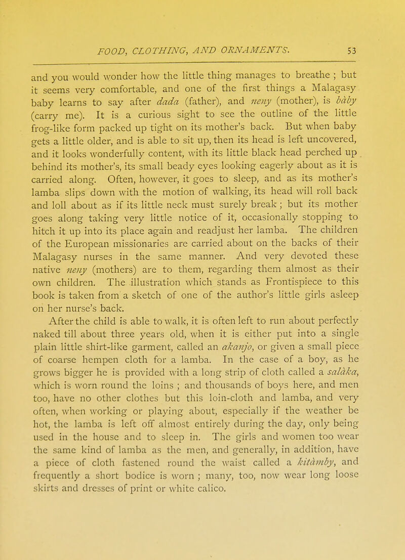and you would wonder how the little thing manages to breathe ; but it seems very comfortable, and one of the first things a Malagasy baby learns to say after dada (father), and neny (mother), is baby (carry me). It is a curious sight to see the outline of the little frog-like form packed up tight on its mother's back. But when baby gets a little older, and is able to sit up, then its head is left uncovered, and it looks wonderfully content, with its little black head perched up. behind its mother's, its small beady eyes looking eagerly about as it is carried along. Often, however, it goes to sleep, and as its mother's lamba slips down with the motion of walking, its head will roll back and loll about as if its little neck must surely break ; but its mother goes along taking very little notice of it, occasionally stopping to hitch it up into its place again and readjust her lamba. The children of the European missionaries are carried about on the backs of their Malagasy nurses in the same manner. And very devoted these native neny (mothers) are to them, regarding them almost as their own children. The illustration which stands as Frontispiece to this book is taken from a sketch of one of the author's little girls asleep on her nurse's back. After the child is able to walk, it is often left to run about perfectly naked till about three years old, when it is either put into a single plain little shirt-like garment, called an akanjo, or given a small piece of coarse hempen cloth for a lamba. In the case of a boy, as he grows bigger he is provided with a long strip of cloth called a saldka, which is worn round the loins ; and thousands of boys here, and men too, have no other clothes but this loin-cloth and lamba, and very often, when working or playing about, especially if the weather be hot, the lamba is left off almost entirely during the day, only being used in the house and to sleep in. The girls and women too wear the same kind of lamba as the men, and generally, in addition, have a piece of cloth fastened round the waist called a kitaiuby, and frequently a short bodice is worn ; many, too, now wear long loose skirts and dresses of print or white calico.