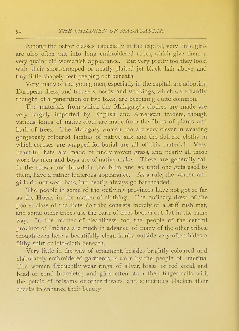Among the better classes, especially in the capital, very little girls are also often put into long embroidered robes, which give them a very quaint old-womanish appearance. But very pretty too they look, with their short-cropped or neatly plaited jet black hair above, and tiny little shapely feet peeping out beneath. Very many of the young men, especially in the capital, are adopting European dress, and trousers, boots, and stockings, which were hardly thought of a generation or two back, are becoming quite common. The materials from which the Malagasy's clothes are made are very largely imported by English and American traders, though various kinds of native cloth are made from the fibres of plants and bark of trees. The Malagasy women too are very clever in weaving gorgeously coloured lambas of native silk, and the dull red cloths in which corpses are wrapped for burial are all of this material. Very beautiful hats are made of finely woven grass, and nearly all those worn by men and boys are of native make. These are generally tall in the crown and broad in the brim, and so, until one gets used to them, have a rather ludicrous appearance. As a rule, the women and girls do not wear hats, but nearly always go bareheaded. The people in some of the outlying provinces have not got so far as the Hovas in the matter of clothing. The ordinary dress of the poorer class of the Betsileo tribe consists merely of a stiff rush mat, and some other tribes use the bark of trees beaten out flat in the same way. In the matter of cleanliness, too, the people of the central province of Imerina are much in advance of many of the other tribes, though even here a beautifully clean lamba outside very often hides a filthy shirt or loin-cloth beneath. Very little in the way of ornament, besides brightly coloured and elaborately embroidered garments, is worn by the people of Imerina. The women frequently wear rings of silver, brass, or red coral, and bead or coral bracelets ; and girls often stain their finger-nails with the petals of balsams or other flowers, and sometimes blacken their cheeks to enhance their beauty