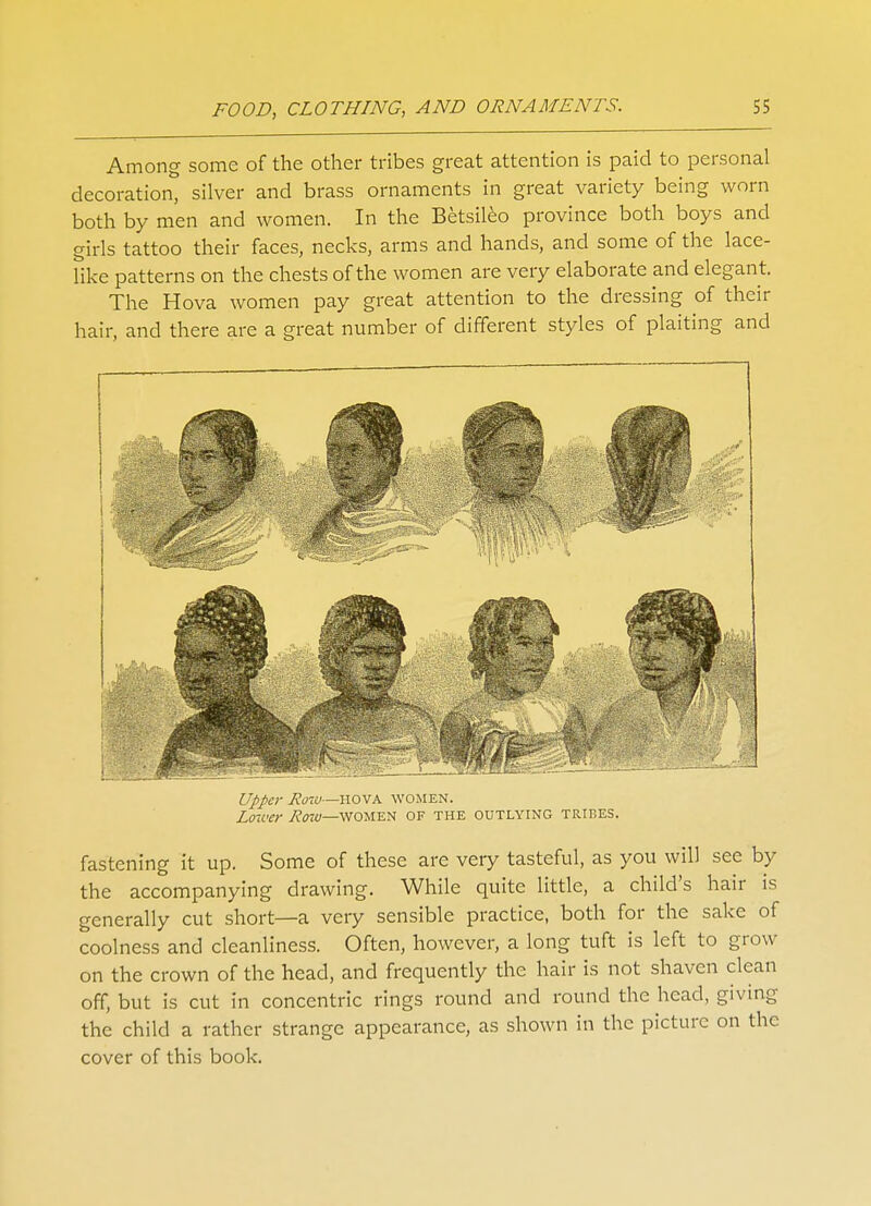 Among some of the other tribes great attention is paid to personal decoration, silver and brass ornaments in great variety being worn both by men and women. In the Betsileo province both boys and girls tattoo their faces, necks, arms and hands, and some of the lace- like patterns on the chests of the women are very elaborate and elegant. The Hova women pay great attention to the dressing of their hair, and there are a great number of different styles of plaiting and Upper Row—hova women. Lower Row—women of the outlying tribes. fastening it up. Some of these are very tasteful, as you will see by the accompanying drawing. While quite little, a child's hair is generally cut short—a very sensible practice, both for the sake of coolness and cleanliness. Often, however, a long tuft is left to grow on the crown of the head, and frequently the hair is not shaven clean off, but is cut in concentric rings round and round the head, giving the child a rather strange appearance, as shown in the picture on the cover of this book.