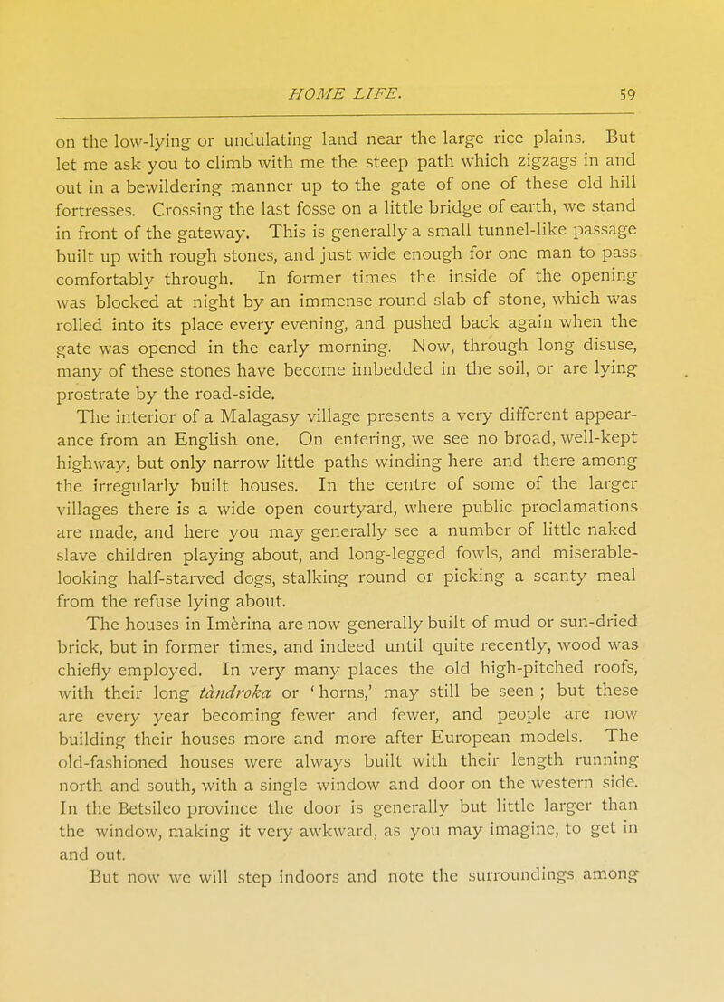 on the low-lying or undulating land near the large rice plains. But let me ask you to climb with me the steep path which zigzags in and out in a bewildering manner up to the gate of one of these old hill fortresses. Crossing the last fosse on a little bridge of earth, we stand in front of the gateway. This is generally a small tunnel-like passage built up with rough stones, and just wide enough for one man to pass comfortably through. In former times the inside of the opening was blocked at night by an immense round slab of stone, which was rolled into its place every evening, and pushed back again when the gate was opened in the early morning. Now, through long disuse, many of these stones have become imbedded in the soil, or are lying prostrate by the road-side. The interior of a Malagasy village presents a very different appear- ance from an English one. On entering, we see no broad, well-kept highway, but only narrow little paths winding here and there among the irregularly built houses. In the centre of some of the larger villages there is a wide open courtyard, where public proclamations are made, and here you may generally see a number of little naked slave children playing about, and long-legged fowls, and miserable- looking half-starved dogs, stalking round or picking a scanty meal from the refuse lying about. The houses in Imerina are now generally built of mud or sun-dried brick, but in former times, and indeed until quite recently, wood was chiefly employed. In very many places the old high-pitched roofs, with their long tctndroka or ' horns,' may still be seen ; but these are every year becoming fewer and fewer, and people are now building their houses more and more after European models. The old-fashioned houses were always built with their length running north and south, with a single window and door on the western side. In the Betsileo province the door is generally but little larger than the window, making it very awkward, as you may imagine, to get in and out. But now we will step indoors and note the surroundings among