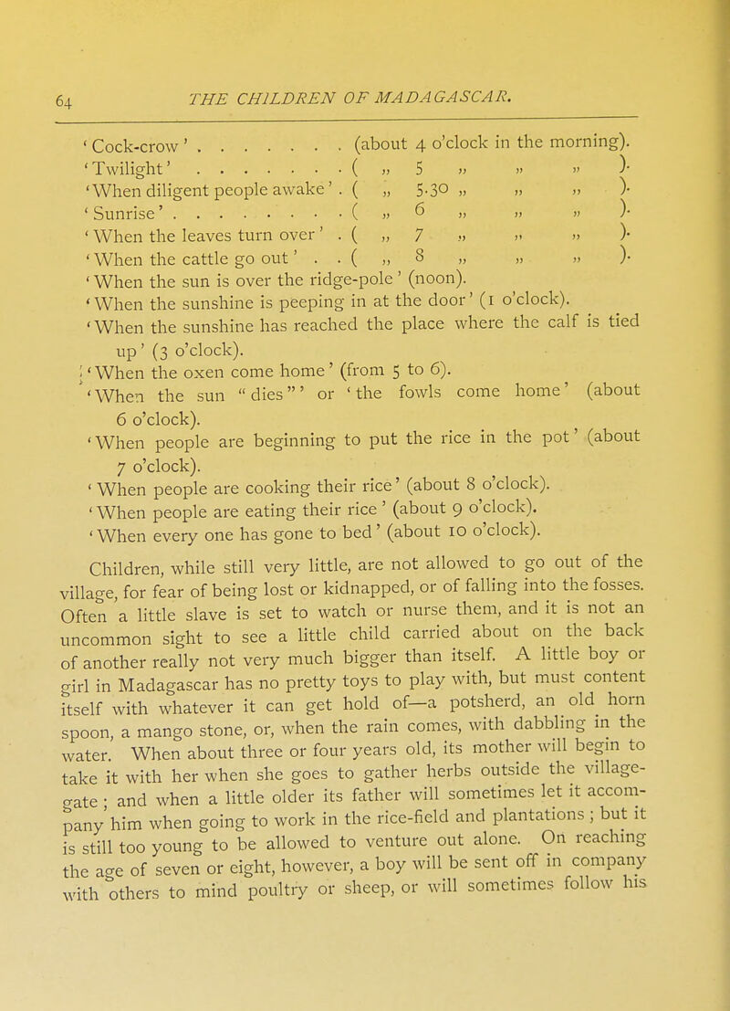 ' Cock-crow ' (about 4 o'clock in the morning). 'Twilight' ( ,, 5 » » » )• 'When diligent people awake'. ( „ 5.30 „ „ „ )• ' Sunrise' • •••(» 6 „ „ „ )• ' When the leaves turn over' . { „ 7 » » » )• ' When the cattle go out'..(,, 8 „ „ „ )• ' When the sun is over the ridge-pole' (noon). 'When the sunshine is peeping in at the door' (1 o'clock). ' When the sunshine has reached the place where the calf is tied up' (3 o'clock). I' When the oxen come home' (from 5 to 6). 'When the sun dies' or 'the fowls come home' (about 6 o'clock). ' When people are beginning to put the rice in the pot' (about 7 o'clock). ' When people are cooking their rice' (about 8 o'clock). ' When people are eating their rice' (about 9 o'clock). 'When every one has gone to bed' (about 10 o'clock). Children, while still very little, are not allowed to go out of the village, for fear of being lost or kidnapped, or of falling into the fosses. Often 'a little slave is set to watch or nurse them, and it is not an uncommon sight to see a little child carried about on the back of another really not very much bigger than itself. A little boy or girl in Madagascar has no pretty toys to play with, but must content itself with whatever it can get hold of—a potsherd, an old horn spoon, a mango stone, or, when the rain comes, with dabbling in the water. When about three or four years old, its mother will begin to take it with her when she goes to gather herbs outside the village- gate • and when a little older its father will sometimes let it accom- pany'him when going to work in the rice-field and plantations ; but it is still too young to be allowed to venture out alone. On reaching the a-e of seven or eight, however, a boy will be sent off in company with others to mind poultry or sheep, or will sometimes follow his