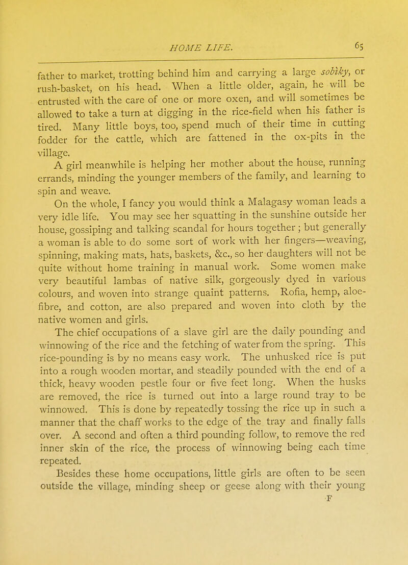 father to market, trotting behind him and carrying a large soblky, or rush-basket, on his head. When a little older, again, he will be entrusted with the care of one or more oxen, and will sometimes be allowed to take a turn at digging in the rice-field when his father is tired. Many little boys, too, spend much of their time in cutting fodder for the cattle, which are fattened in the ox-pits in the village. A girl meanwhile is helping her mother about the house, running errands, minding the younger members of the family, and learning to spin and weave. On the whole, I fancy you would think a Malagasy woman leads a very idle life. You may see her squatting in the sunshine outside her house, gossiping and talking scandal for hours together; but generally a woman is able to do some sort of work with her fingers—weaving, spinning, making mats, hats, baskets, &c, so her daughters will not be quite without home training in manual work. Some women make very beautiful lambas of native silk, gorgeously dyed in various colours, and woven into strange quaint patterns. Rofia, hemp, aloe- fibre, and cotton, are also prepared and woven into cloth by the native women and girls. The chief occupations of a slave girl are the daily pounding and winnowing of the rice and the fetching of water from the spring. This rice-pounding is by no means easy work. The unhusked rice is put into a rough wooden mortar, and steadily pounded with the end of a thick, heavy wooden pestle four or five feet long. When the husks are removed, the rice is turned out into a large round tray to be winnowed. This is done by repeatedly tossing the rice up in such a manner that the chaff works to the edge of the tray and finally falls over. A second and often a third pounding follow, to remove the red inner skin of the rice, the process of winnowing being each time repeated. Besides these home occupations, little girls are often to be seen outside the village, minding sheep or geese along with their young F