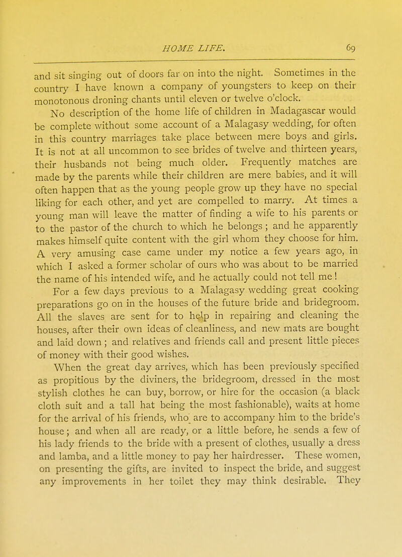 and sit singing out of doors far on into the night. Sometimes in the country I have known a company of youngsters to keep on their monotonous droning chants until eleven or twelve o'clock. No description of the home life of children in Madagascar would be complete without some account of a Malagasy wedding, for often in this countiy marriages take place between mere boys and girls. It is not at all uncommon to see brides of twelve and thirteen years, their husbands not being much older. Frequently matches are made by the parents while their children are mere babies, and it will often happen that as the young people grow up they have no special liking for each other, and yet are compelled to marry. At times a young man will leave the matter of finding a wife to his parents or to the pastor of the church to which he belongs ; and he apparently makes himself quite content with the girl whom they choose for him. A very amusing case came under my notice a few years ago, in which I asked a former scholar of ours who was about to be married the name of his intended wife, and he actually could not tell me! For a few days previous to a Malagasy wedding great cooking preparations go on in the houses of the future bride and bridegroom. All the slaves are sent for to help in repairing and cleaning the houses, after their own ideas of cleanliness, and new mats are bought and laid down ; and relatives and friends call and present little pieces of money with their good wishes. When the great day arrives, which has been previously specified as propitious by the diviners, the bridegroom, dressed in the most stylish clothes he can buy, borrow, or hire for the occasion (a black cloth suit and a tall hat being the most fashionable), waits at home for the arrival of his friends, who^ are to accompany him to the bride's house; and when all are ready, or a little before, he sends a few of his lady friends to the bride with a present of clothes, usually a dress and lamba, and a little money to pay her hairdresser. These women, on presenting the gifts, are invited to inspect the bride, and suggest any improvements in her toilet they may think desirable. They