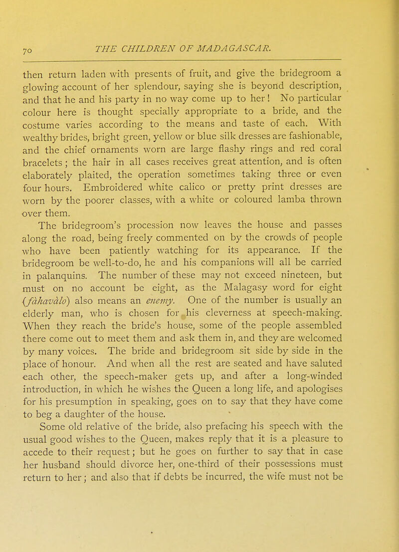 then return laden with presents of fruit, and give the bridegroom a glowing account of her splendour, saying she is beyond description, and that he and his party in no way come up to her! No particular colour here is thought specially appropriate to a bride, and the costume varies according to the means and taste of each. With wealthy brides, bright green, yellow or blue silk dresses are fashionable, and the chief ornaments worn are large flashy rings and red coral bracelets; the hair in all cases receives great attention, and is often elaborately plaited, the operation sometimes taking three or even four hours. Embroidered white calico or pretty print dresses are worn by the poorer classes, with a white or coloured lamba thrown over them. The bridegroom's procession now leaves the house and passes along the road, being freely commented on by the crowds of people who have been patiently watching for its appearance. If the bridegroom be well-to-do, he and his companions will all be carried in palanquins. The number of these may not exceed nineteen, but must on no account be eight, as the Malagasy word for eight {fahavalo) also means an enemy. One of the number is usually an elderly man, who is chosen for his cleverness at speech-making. When they reach the bride's house, some of the people assembled there come out to meet them and ask them in, and they are welcomed by many voices. The bride and bridegroom sit side by side in the place of honour. And when all the rest are seated and have saluted each other, the speech-maker gets up, and after a long-winded introduction, in which he wishes the Queen a long life, and apologises for his presumption in speaking, goes on to say that they have come to beg a daughter of the house. Some old relative of the bride, also prefacing his speech with the usual good wishes to the Queen, makes reply that it is a pleasure to accede to their request; but he goes on further to say that in case her husband should divorce her, one-third of their possessions must return to her; and also that if debts be incurred, the wife must not be
