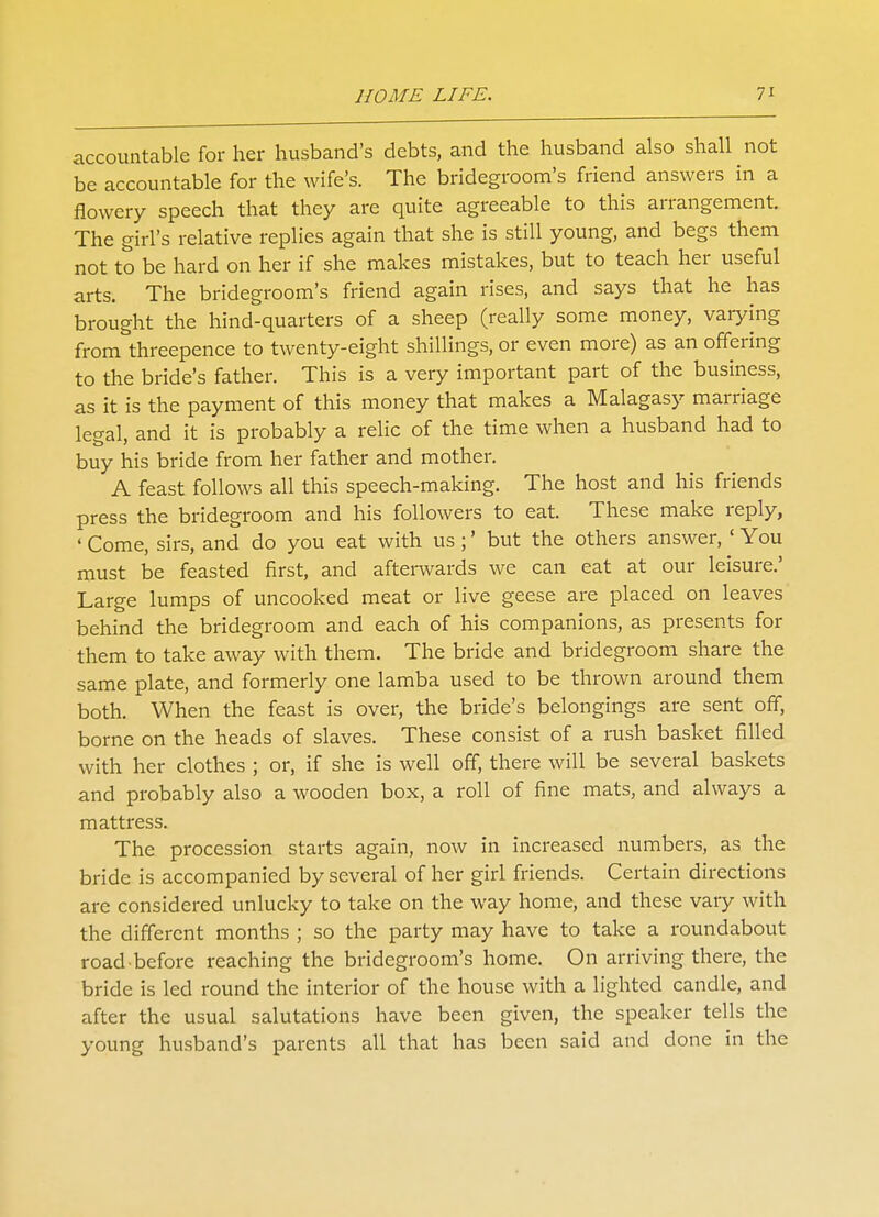 accountable for her husband's debts, and the husband also shall not be accountable for the wife's. The bridegroom's friend answers in a flowery speech that they are quite agreeable to this arrangement. The girl's relative replies again that she is still young, and begs them not to be hard on her if she makes mistakes, but to teach her useful arts. The bridegroom's friend again rises, and says that he has brought the hind-quarters of a sheep (really some money, varying from threepence to twenty-eight shillings, or even more) as an offering to the bride's father. This is a very important part of the business, as it is the payment of this money that makes a Malagasy marriage legal, and it is probably a relic of the time when a husband had to buy his bride from her father and mother. A feast follows all this speech-making. The host and his friends press the bridegroom and his followers to eat. These make reply, ' Come, sirs, and do you eat with us;' but the others answer,' You must be feasted first, and afterwards we can eat at our leisure.' Large lumps of uncooked meat or live geese are placed on leaves behind the bridegroom and each of his companions, as presents for them to take away with them. The bride and bridegroom share the same plate, and formerly one lamba used to be thrown around them both. When the feast is over, the bride's belongings are sent off, borne on the heads of slaves. These consist of a rush basket filled with her clothes ; or, if she is well off, there will be several baskets and probably also a wooden box, a roll of fine mats, and always a mattress. The procession starts again, now in increased numbers, as the bride is accompanied by several of her girl friends. Certain directions are considered unlucky to take on the way home, and these vary with the different months ; so the party may have to take a roundabout road before reaching the bridegroom's home. On arriving there, the bride is led round the interior of the house with a lighted candle, and after the usual salutations have been given, the speaker tells the young husband's parents all that has been said and done in the