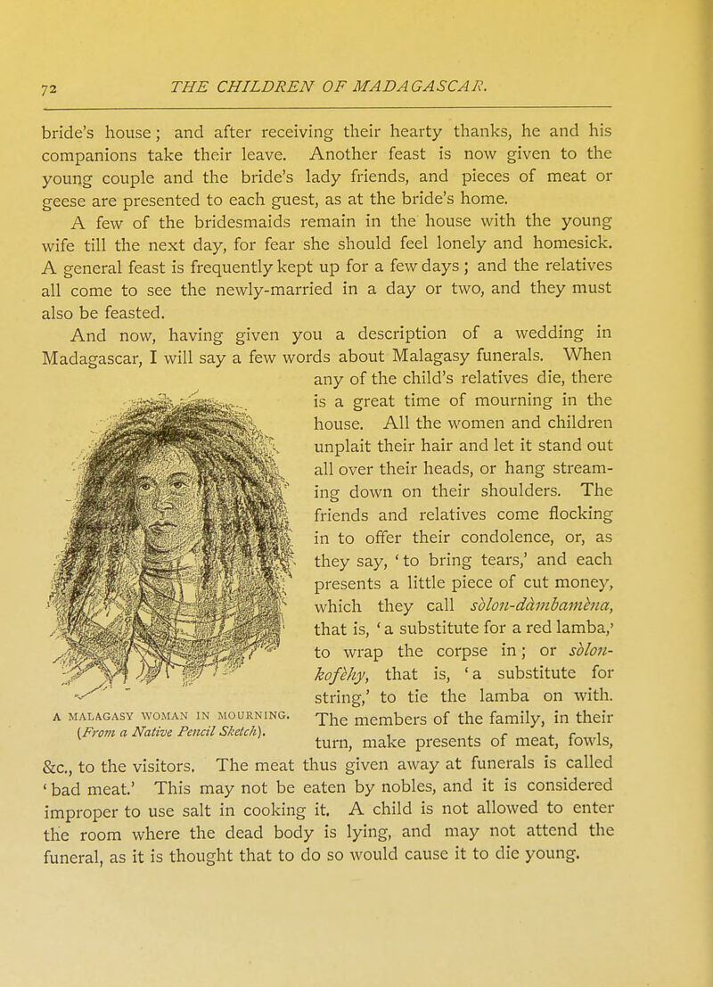 bride's house; and after receiving their hearty thanks, he and his companions take their leave. Another feast is now given to the young couple and the bride's lady friends, and pieces of meat or geese are presented to each guest, as at the bride's home. A few of the bridesmaids remain in the house with the young wife till the next day, for fear she should feel lonely and homesick. A general feast is frequently kept up for a few days; and the relatives all come to see the newly-married in a day or two, and they must also be feasted. And now, having given you a description of a wedding in Madagascar, I will say a few words about Malagasy funerals. When any of the child's relatives die, there is a great time of mourning in the house. All the women and children unplait their hair and let it stand out all over their heads, or hang stream- ing down on their shoulders. The friends and relatives come flocking in to offer their condolence, or, as they say, ' to bring tears,' and each presents a little piece of cut money, which they call sblon-dambamhia, that is, ' a substitute for a red lamba/ to wrap the corpse in; or sblon- kofbhy, that is, 'a substitute for string,' to tie the lamba on with. The members of the family, in their turn, make presents of meat, fowls, &c, to the visitors. The meat thus given away at funerals is called ' bad meat.' This may not be eaten by nobles, and it is considered improper to use salt in cooking it. A child is not allowed to enter the room where the dead body is lying, and may not attend the funeral, as it is thought that to do so would cause it to die young. A MALAGASY WOMAN IN MOURNING. (From a Native Pencil Sketch).