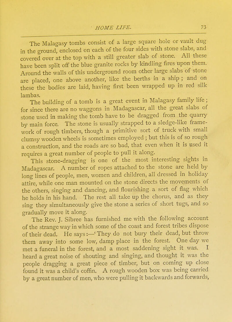 The Malagasy tombs consist of a large square hole or vault dug in the ground, enclosed on each of the four sides with stone slabs, and covered over at the top with a still greater slab of stone. All these have been split off the blue granite rocks by kindling fires upon them. Around the walls of this underground room other large slabs of stone are placed, one above another, like the berths in a ship ; and on these the bodies are laid, having first been wrapped up in red silk lambas. The building of a tomb is a great event in Malagasy family life ; for since there are no waggons in Madagascar, all the great slabs of stone used in making the tomb have to be dragged from the quarry by main force. The stone is usually strapped to a sledge-like frame- work of rough timbers, though a primitive sort of truck with small clumsy wooden wheels is sometimes employed ; but this is of so rough a construction, and the roads are so bad, that even when it is used it requires a great number of people to pull it along. This stone-dragging is one of the most interesting sights in Madagascar. A number of ropes attached to the stone are held by long lines of people, men, women and children, all dressed in holiday attire, while one man mounted on the stone directs the movements of the others, singing and dancing, and flourishing a sort of flag which he holds in his hand. The rest all take up the chorus, and as they sing they simultaneously give the stone a series of short tugs, and so gradually move it along. The Rev. J. Sibree has furnished me with the following account of the strange way in which some of the coast and forest tribes dispose of their dead. He says:—' They do not bury their dead, but throw them away into some low, damp place in the forest. One day we met a funeral in the forest, and a most saddening sight it was. I heard a great noise of shouting and singing, and thought it was the people dragging a great piece of timber, but on coming up close found it was a child's coffin. A rough wooden box was being carried by a great number of men, who were pulling it backwards and forwards,