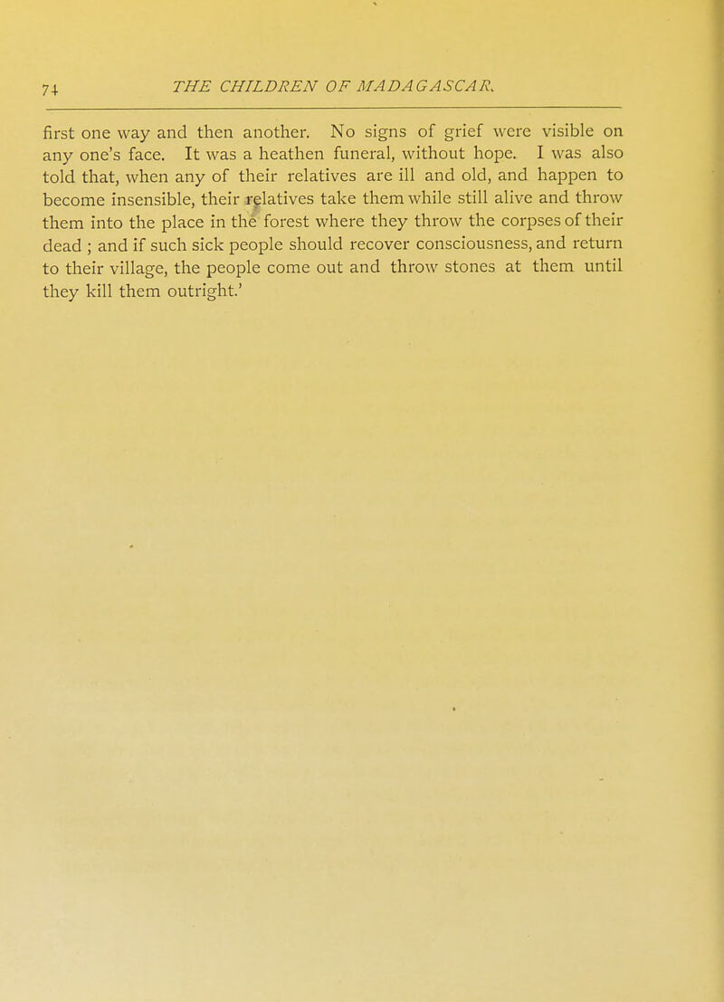 7\ first one way and then another. No signs of grief were visible on any one's face. It was a heathen funeral, without hope. I was also told that, when any of their relatives are ill and old, and happen to become insensible, their relatives take them while still alive and throw them into the place in the forest where they throw the corpses of their dead ; and if such sick people should recover consciousness, and return to their village, the people come out and throw stones at them until they kill them outright.'