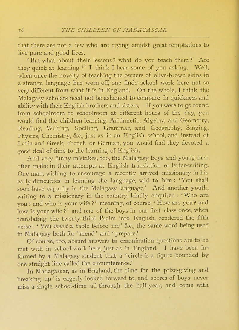that there are not a few who are trying amidst great temptations to live pure and good lives. ' But what about their lessons ? what do you teach them ? Are they quick at learning ?' I think I hear some of you asking. Well, when once the novelty of teaching the owners of olive-brown skins in a strange language has worn off, one finds school work here not so very different from what it is in England. On the whole, I think the Malagasy scholars need not be ashamed to compare in quickness and ability with their English brothers and sisters. If you were to go round from schoolroom to schoolroom at different hours of the day, you would find the children learning Arithmetic, Algebra and Geometry, Reading, Writing, Spelling, Grammar, and Geography, Singing, Physics, Chemistry, &c, just as in an English school, and instead of Latin and Greek, French or German, you would find they devoted a good deal of time to the learning of English. And very funny mistakes, too, the Malagasy boys and young men often make in their attempts at English translation or letter-writing. One man, wishing to encourage a recently arrived missionary in his early difficulties in learning the language, said to him : ' You shall soon have capacity in the Malagasy language.' And another youth, writing to a missionary in the country, kindly enquired : ' Who are you ? and who is your wife ?' meaning, of course,' How are you ? and how is your wife ?' and one of the boys in our first class once, when translating the twenty-third Psalm into English, rendered the fifth verse: ' You mend a table before me,' &c, the same word being used in Malagasy both for ' mend ' and ' prepare.' Of course, too, absurd answers to examination questions are to be met with in school work here, just as in England. I have been in- formed by a Malagasy student that a ' circle is a figure bounded by one straight line called the circumference.' In Madagascar, as in England, the time for the prize-giving and breaking up' is eagerly looked forward to, and scores of boys never miss a single school-time all through the half-year, and come with