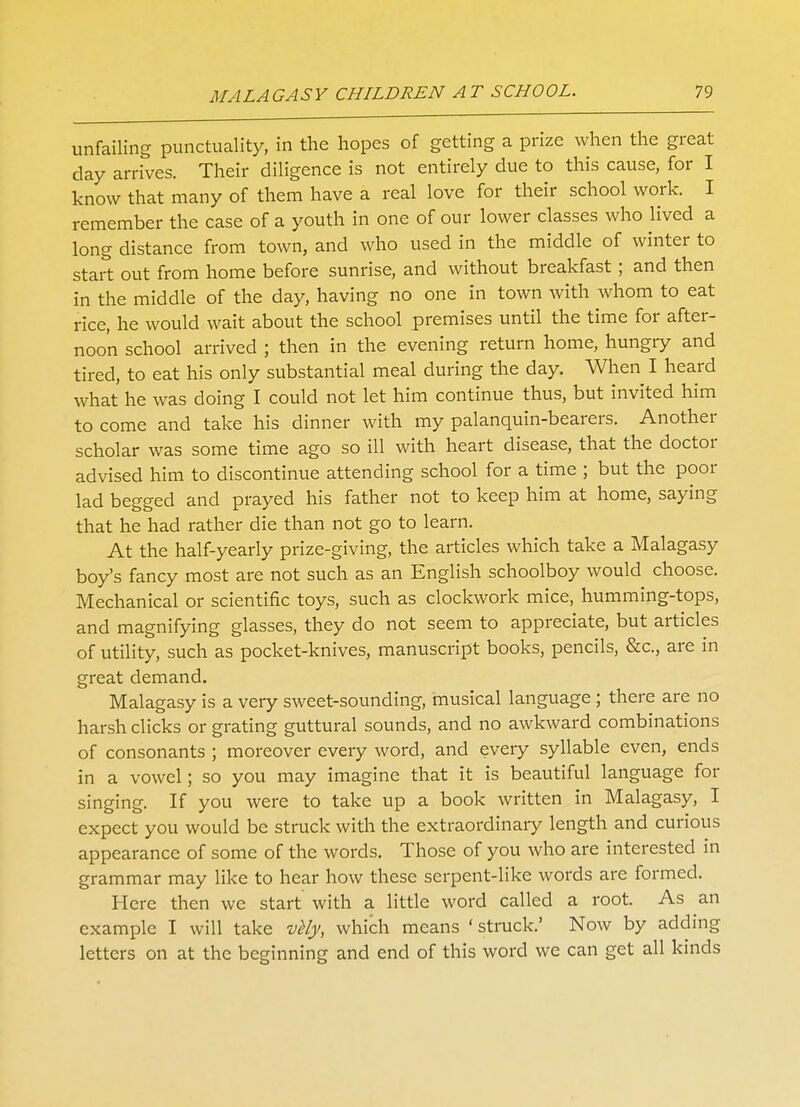 unfailing punctuality, in the hopes of getting a prize when the great day arrives. Their diligence is not entirely due to this cause, for I know that many of them have a real love for their school work. I remember the case of a youth in one of our lower classes who lived a long distance from town, and who used in the middle of winter to start out from home before sunrise, and without breakfast; and then in the middle of the day, having no one in town with whom to eat rice, he would wait about the school premises until the time for after- noon school arrived ; then in the evening return home, hungry and tired, to eat his only substantial meal during the day. When I heard what he was doing I could not let him continue thus, but invited him to come and take his dinner with my palanquin-bearers. Another scholar was some time ago so ill with heart disease, that the doctor advised him to discontinue attending school for a time ; but the poor lad begged and prayed his father not to keep him at home, saying that he had rather die than not go to learn. At the half-yearly prize-giving, the articles which take a Malagasy boy's fancy most are not such as an English schoolboy would choose. Mechanical or scientific toys, such as clockwork mice, humming-tops, and magnifying glasses, they do not seem to appreciate, but articles of utility, such as pocket-knives, manuscript books, pencils, &c, are in great demand. Malagasy is a very sweet-sounding, musical language ; there are no harsh clicks or grating guttural sounds, and no awkward combinations of consonants ; moreover every word, and every syllable even, ends in a vowel; so you may imagine that it is beautiful language for singing. If you were to take up a book written in Malagasy, I expect you would be struck with the extraordinary length and curious appearance of some of the words. Those of you who are interested in grammar may like to hear how these serpent-like words are formed. Here then we start with a little word called a root. As an example I will take vMy, which means 'struck.' Now by adding letters on at the beginning and end of this word we can get all kinds