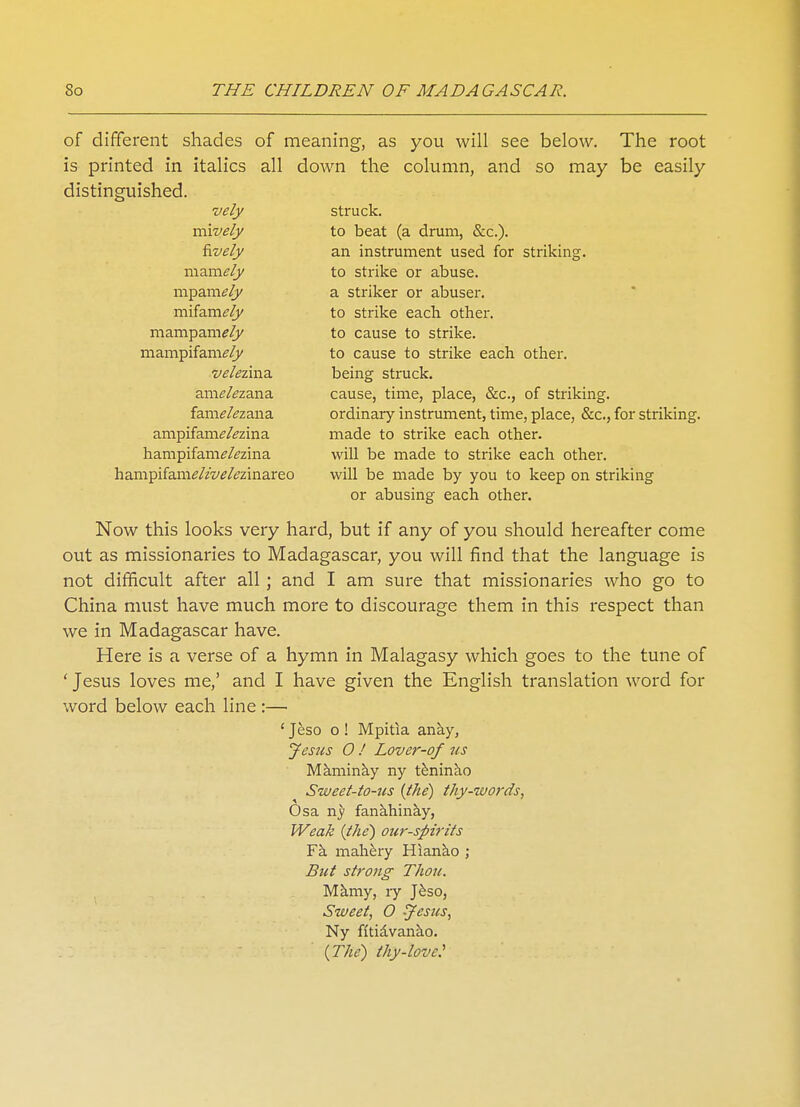 of different shades of meaning, as you will see below. The root is printed in italics all down the column, and so may be easily distinguished. vely struck. mively to beat (a drum, &c). fively an instrument used for striking. mzmely to strike or abuse. mpamely a striker or abuser. mifamely to strike each other, mampam^/j/ to cause to strike, mampifam^/j/ to cause to strike each other. velezma. being struck, anitf&zana cause, time, place, &c, of striking, fam^zana ordinary instrument, time, place, &c, for striking, ampifam^zina made to strike each other, hampifam^zina will be made to strike each other. hampifani(?//w/^zinareo will be made by you to keep on striking or abusing each other. Now this looks very hard, but if any of you should hereafter come out as missionaries to Madagascar, you will find that the language is not difficult after all ; and I am sure that missionaries who go to China must have much more to discourage them in this respect than we in Madagascar have. Here is a verse of a hymn in Malagasy which goes to the tune of ' Jesus loves me,' and I have given the English translation word for word below each line :— ' Jeso o! Mpitia anay, Jesus O ! Lover-of us Maminay ny teninao Sweet-to-us {the) thy-words, Osa ny fanahinay, Weak (the) our-spirits Fa mahery Hianao ; But strong Thou. Mamy, ly Jeso, Sweet, 0 Jesus, Ny fitiavanao. (The) thy-love: