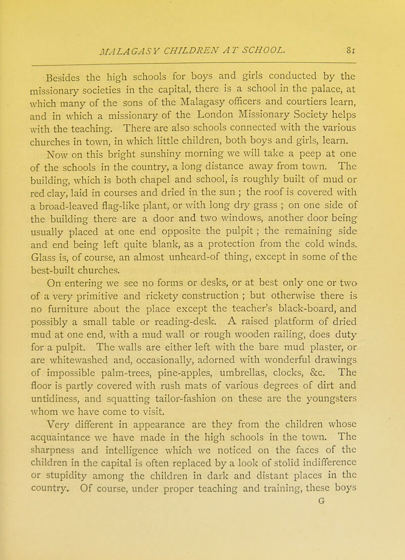 Besides the high schools for boys and girls conducted by the missionary societies in the capital, there is a school in the palace, at which many of the sons of the Malagasy officers and courtiers learn, and in which a missionary of the London Missionary Society helps with the teaching. There are also schools connected with the various churches in town, in which little children, both boys and girls, learn. Now on this bright sunshiny morning we will take a peep at one of the schools in the country, a long distance away from town. The building, which is both chapel and school, is roughly built of mud or red clay, laid in courses and dried in the sun ; the roof is covered with a broad-leaved flag-like plant, or with long dry grass ; on one side of the building there are a door and two windows, another door being usually placed at one end opposite the pulpit; the remaining side and end being left quite blank, as a protection from the cold winds. Glass is, of course, an almost unheard-of thing, except in some of the best-built churches. On entering we see no forms or desks, or at best only one or two of a very primitive and rickety construction ; but otherwise there is no furniture about the place except the teacher's black-board, and possibly a small table or reading-desk. A raised platform of dried mud at one end, with a mud wall or rough wooden railing, does duty for a pulpit. The walls are either left with the bare mud plaster, or are whitewashed and, occasionally, adorned with wonderful drawings of impossible palm-trees, pine-apples, umbrellas, clocks, &c. The floor is partly covered with rush mats of various degrees of dirt and untidiness, and squatting tailor-fashion on these are the youngsters whom we have come to visit. Very different in appearance are they from the children whose acquaintance we have made in the high schools in the town. The sharpness and intelligence which we noticed on the faces of the children in the capital is often replaced by a look of stolid indifference or stupidity among the children in dark and distant places in the country. Of course, under proper teaching and training, these boys G