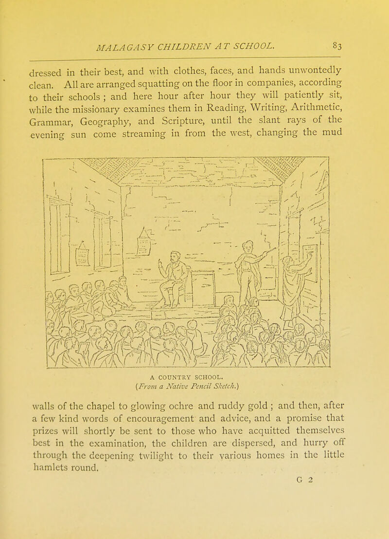 dressed in their best, and with clothes, faces, and hands unwontedly clean. All are arranged squatting on the floor in companies, according to their schools ; and here hour after hour they will patiently sit, while the missionary examines them in Reading, Writing, Arithmetic, Grammar, Geography, and Scripture, until the slant rays of the evening sun come streaming in from the west, changing the mud A COUNTRY SCHOOL. [From a Native Pencil Sketch.) walls of the chapel to glowing ochre and ruddy gold ; and then, after a few kind words of encouragement and advice, and a promise that prizes will shortly be sent to those who have acquitted themselves best in the examination, the children are dispersed, and hurry off through the deepening twilight to their various homes in the little hamlets round. G 2