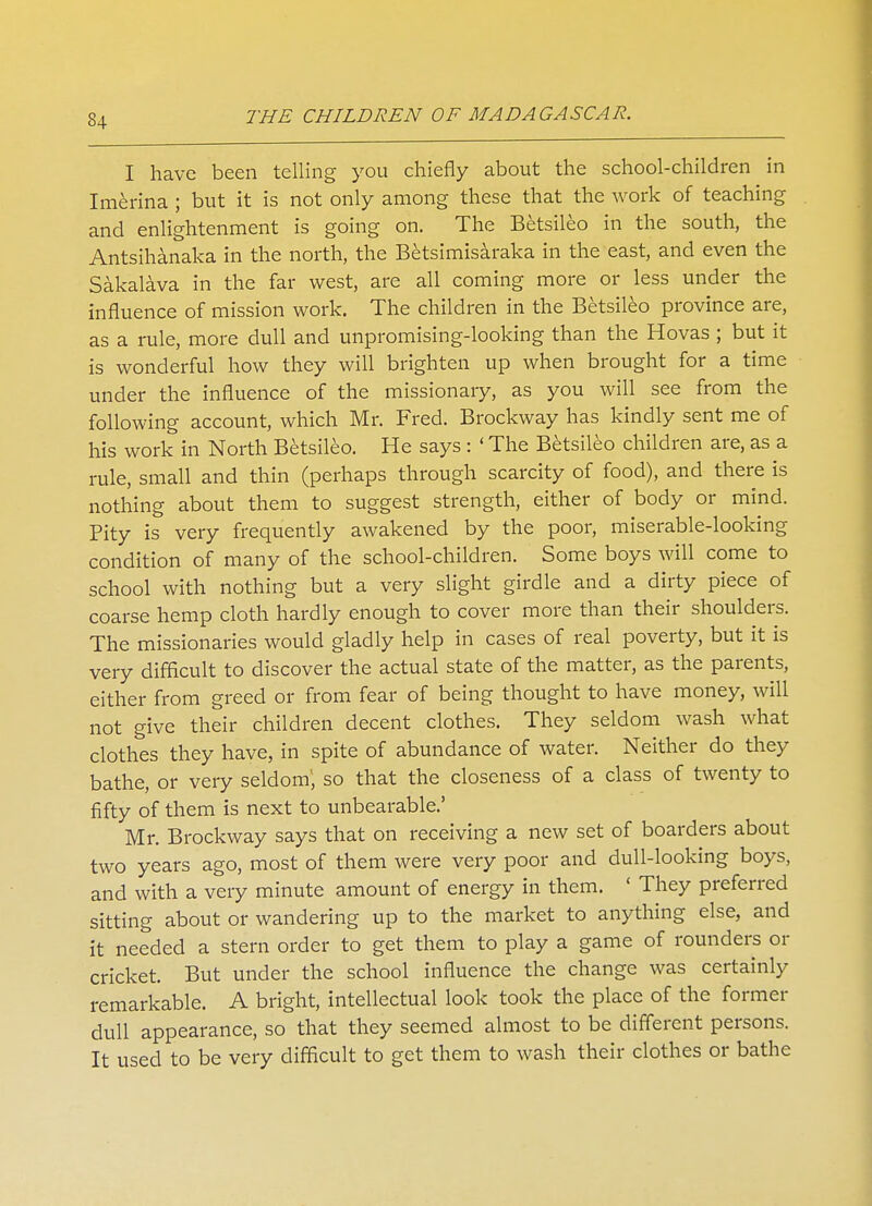 I have been telling you chiefly about the school-children in Imerina ; but it is not only among these that the work of teaching and enlightenment is going on. The Betsileo in the south, the Antsihanaka in the north, the Betsimisaraka in the east, and even the Sakalava in the far west, are all coming more or less under the influence of mission work. The children in the Betsileo province are, as a rule, more dull and unpromising-looking than the Hovas ; but it is wonderful how they will brighten up when brought for a time under the influence of the missionary, as you will see from the following account, which Mr. Fred. Brockway has kindly sent me of his work in North Betsileo. He says : ' The Betsileo children are, as a rule, small and thin (perhaps through scarcity of food), and there is nothing about them to suggest strength, either of body or mind. Pity is very frequently awakened by the poor, miserable-looking condition of many of the school-children. Some boys will come to school with nothing but a very slight girdle and a dirty piece of coarse hemp cloth hardly enough to cover more than their shoulders. The missionaries would gladly help in cases of real poverty, but it is very difficult to discover the actual state of the matter, as the parents, either from greed or from fear of being thought to have money, will not give their children decent clothes. They seldom wash what clothes they have, in spite of abundance of water. Neither do they bathe, or very seldom; so that the closeness of a class of twenty to fifty of them is next to unbearable.' Mr. Brockway says that on receiving a new set of boarders about two years ago, most of them were very poor and dull-looking boys, and with a very minute amount of energy in them. ' They preferred sitting about or wandering up to the market to anything else, and it needed a stern order to get them to play a game of rounders or cricket. But under the school influence the change was certainly remarkable. A bright, intellectual look took the place of the former dull appearance, so that they seemed almost to be different persons. It used to be very difficult to get them to wash their clothes or bathe