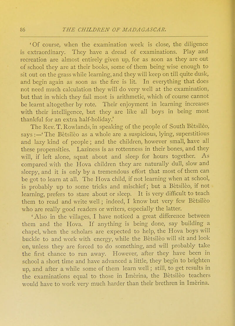 ' Of course, when the examination week is close, the diligence is extraordinary. They have a dread of examinations. Play and recreation are almost entirely given up, for as soon as they are out of school they are at their books, some of them being wise enough to sit out on the grass while learning, and they will keep on till quite dusk, and begin again as soon as the fire is lit. In everything that does not need much calculation they will do very well at the examination, but that in which they fail most is arithmetic, which of course cannot be learnt altogether by rote. Their enjoyment in learning increases with their intelligence, but they are like all boys in being most thankful for an extra half-holiday.' The Rev. T. Rowlands, in speaking of the people of South Betsileo, says :—'The Betsileo as a whole are a suspicious, lying, superstitious and lazy kind of people ; and the children, however small, have all these propensities. Laziness is as rottenness in their bones, and they will, if left alone, squat about and sleep for hours together. As compared with the Hova children they are naturally dull, slow and sleepy, and it is only by a tremendous effort that most of them can be got to learn at all. The Hova child, if not learning when at school, is probably up to some tricks and mischief; but a Betsileo, if not learning, prefers to stare about or sleep. It is very difficult to teach them to read and write well; indeed, I know but very few Betsileo who are really good readers or writers, especially the latter. 'Also in the villages, I have noticed a great difference between them and the Hova. If anything is being done, say building a chapel, when the scholars are expected to help, the Hova boys will buckle to and work with energy, while the Betsileo will sit and look- on, unless they are forced to do something, and will probably take the first chance to run away. However, after they have been in school a short time and have advanced a little, they begin to brighten up, and after a while some of them learn well; still, to get results in the examinations equal to those in Imcrina, the Betsileo teachers would have to work very much harder than their brethren in Imerina.