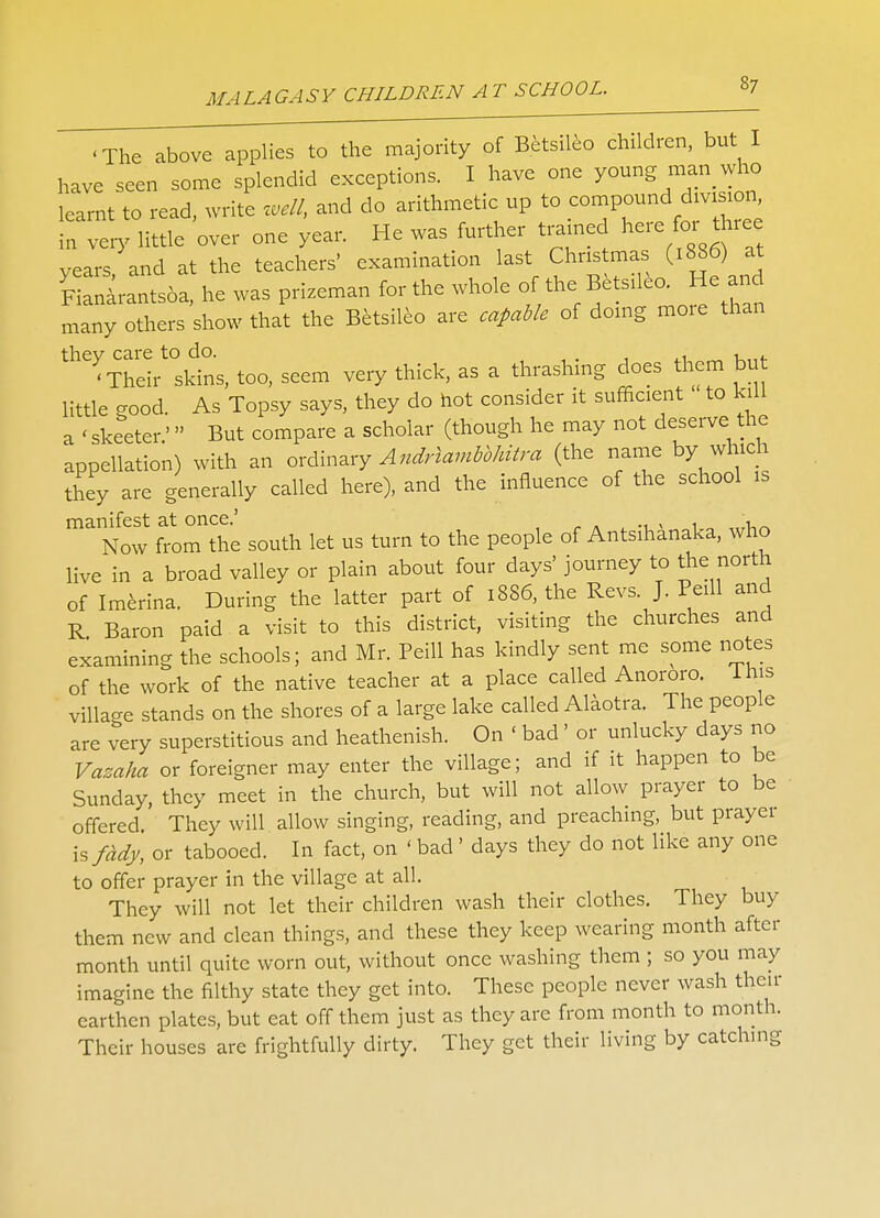 •The above applies to the majority of Betsileo children, but I have seen some splendid exceptions. I have one young man who learnt to read, write well, and do arithmetic up to compound division in very little over one year. He was further trained here for§ thiee years and at the teachers' examination last Chris mas (1886) at FiLarants6a, he was prizeman for the whole <**'f^^*C^ many others show that the Betsileo are capable of doing moie than < Theirt0Skins, too, seem very thick, as a thrashing does them but little good. As Topsy says, they do hot consider it sufficient to kill a < skeeter' But compare a scholar (though he may not deserve the appellation) with an ordinary Andrlambbhitra (the name by which they are generally called here), and the influence of the school is manifest at once.' , . , Now from the south let us turn to the people of Antsihanaka, who live in a broad valley or plain about four days' journey to the north of Imerina. During the latter part of 1886, the Revs. J. Peill and R Baron paid a visit to this district, visiting the churches and examining the schools; and Mr. Peill has kindly sent me some notes of the work of the native teacher at a place called Anororo. lhis village stands on the shores of a large lake called Alaotra. The people are very superstitious and heathenish. On < bad' or unlucky days no Vazaha or foreigner may enter the village; and if it happen to be Sunday, they meet in the church, but will not allow prayer to be offered. They will allow singing, reading, and preaching, but prayer \sfddy, or tabooed. In fact, on ' bad' days they do not like any one to offer prayer in the village at all. They will not let their children wash their clothes. They buy them new and clean things, and these they keep wearing month after month until quite worn out, without once washing them ; so you may imagine the filthy state they get into. These people never wash then- earthen plates, but eat off them just as they are from month to month. Their houses are frightfully dirty. They get their living by catching