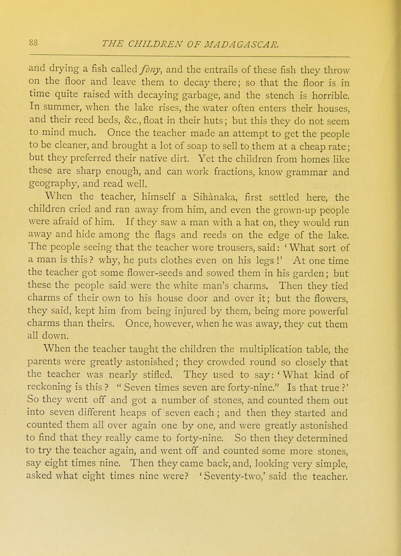 and drying a fish called fony, and the entrails of these fish they throw on the floor and leave them to decay there; so that the floor is in time quite raised with decaying garbage, and the stench is horrible. In summer, when the lake rises, the water often enters their houses, and their reed beds, &c,float in their huts; but this they do not seem to mind much. Once the teacher made an attempt to get the people to be cleaner, and brought a lot of soap to sell to them at a cheap rate; but they preferred their native dirt. Yet the children from homes like these are sharp enough, and can work fractions, know grammar and geography, and read well. When the teacher, himself a Sihanaka, first settled here, the children cried and ran away from him, and even the grown-up people were afraid of him. If they saw a man with a hat on, they would run away and hide among the flags and reeds on the edge of the lake. The people seeing that the teacher wore trousers, said: ' What sort of a man is this ? why, he puts clothes even on his legs !' At one time the teacher got some flower-seeds and sowed them in his garden; but these the people said were the white man's charms. Then they tied charms of their own to his house door and over it; but the flowers, they said, kept him from being injured by them, being more powerful charms than theirs. Once, however, when he was away, they cut them all down. When the teacher taught the children the multiplication table, the parents were greatly astonished; they crowded round so closely that the teacher was nearly stifled. They used to say: ' What kind of reckoning is this ?  Seven times seven are forty-nine. Is that true ?' So they went off and got a number of stones, and counted them out into seven different heaps of seven each; and then they started and counted them all over again one by one, and were greatly astonished to find that they really came to forty-nine. So then they determined to try the teacher again, and went off and counted some more stones, say eight times nine. Then they came back, and, looking very simple, asked what eight times nine were? 'Seventy-two,' said the teacher.