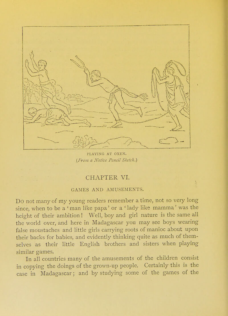 PLAYING AT OXEN. {From a Native Pencil Sketch.) CHAPTER VI. GAMES AND AMUSEMENTS. Do not many of my young readers remember a time, not so very long since, when to be a 'man like papa' or a 'lady like mamma' was the height of their ambition ! Well, boy and girl nature is the same all the world over, and here in Madagascar you may see boys wearing false moustaches and little girls carrying roots of manioc about upon their backs for babies, and evidently thinking quite as much of them- selves as their little English brothers and sisters when playing similar games. In all countries many of the amusements of the children consist in copying the doings of the grown-up people. Certainly this is the case in Madagascar; and by studying some of the games of the