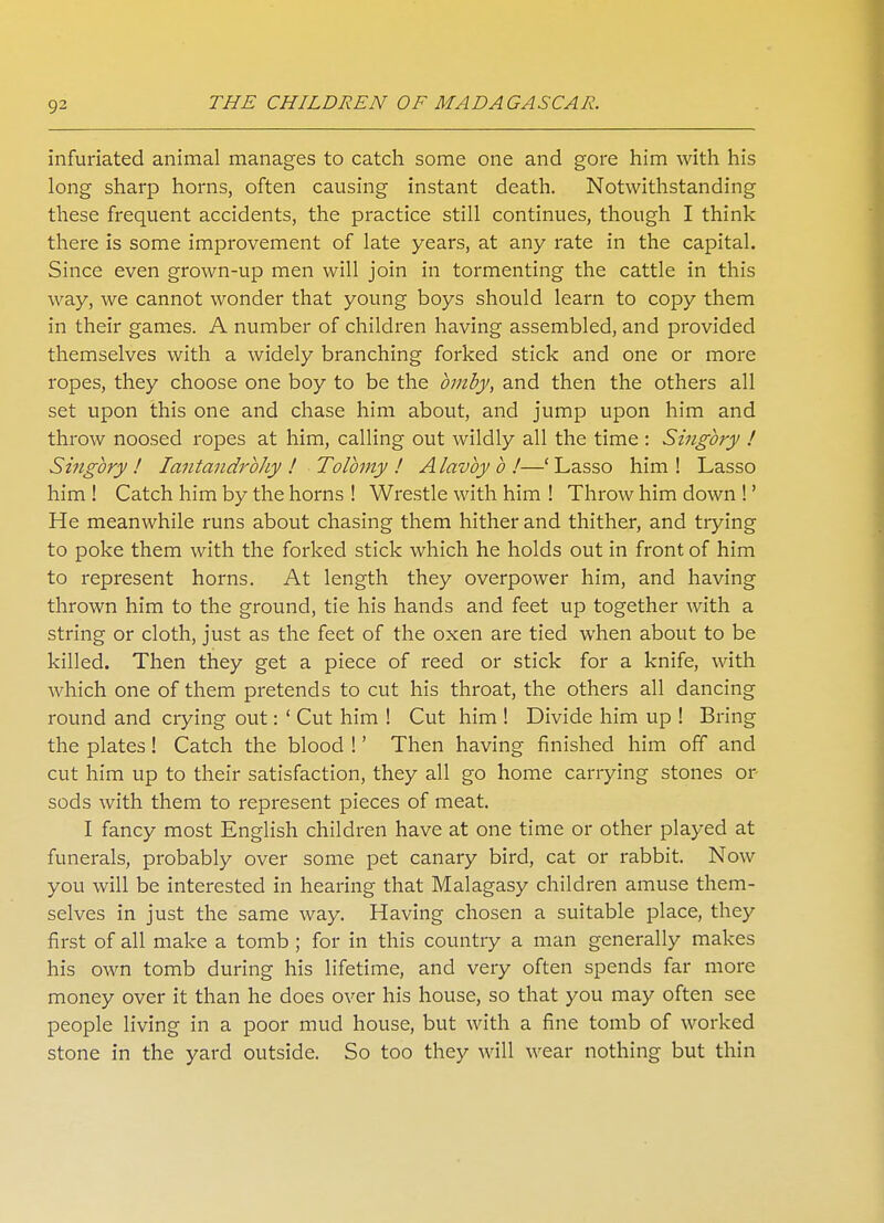 infuriated animal manages to catch some one and gore him with his long sharp horns, often causing instant death. Notwithstanding these frequent accidents, the practice still continues, though I think there is some improvement of late years, at any rate in the capital. Since even grown-up men will join in tormenting the cattle in this way, we cannot wonder that young boys should learn to copy them in their games. A number of children having assembled, and provided themselves with a widely branching forked stick and one or more ropes, they choose one boy to be the bmby, and then the others all set upon this one and chase him about, and jump upon him and throw noosed ropes at him, calling out wildly all the time : Singbry ! Singbry ! Iantandrbhy ! Tolbmy ! Alavby b !—'Lasso him! Lasso him ! Catch him by the horns ! Wrestle with him ! Throw him down !' He meanwhile runs about chasing them hither and thither, and trying to poke them with the forked stick which he holds out in front of him to represent horns. At length they overpower him, and having thrown him to the ground, tie his hands and feet up together with a string or cloth, just as the feet of the oxen are tied when about to be killed. Then they get a piece of reed or stick for a knife, with which one of them pretends to cut his throat, the others all dancing round and crying out: ' Cut him ! Cut him ! Divide him up ! Bring the plates ! Catch the blood !' Then having finished him off and cut him up to their satisfaction, they all go home carrying stones or sods with them to represent pieces of meat. I fancy most English children have at one time or other played at funerals, probably over some pet canary bird, cat or rabbit. Now you will be interested in hearing that Malagasy children amuse them- selves in just the same way. Having chosen a suitable place, they first of all make a tomb ; for in this country a man generally makes his own tomb during his lifetime, and very often spends far more money over it than he does over his house, so that you may often see people living in a poor mud house, but with a fine tomb of worked stone in the yard outside. So too they will wear nothing but thin