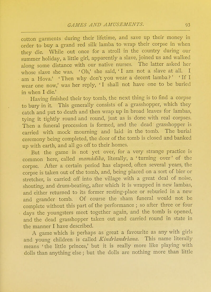 cotton garments during their lifetime, and save up their money in order to buy a grand red silk lamba to wrap their corpse in when they die. While out once for a stroll in the country during our summer holiday, a little girl, apparently a slave, joined us and walked along some distance with our native nurses. The latter asked her whose slave she was. ' Oh,' she said, ' I am not a slave at all. I am a Hova.' 1 Then why don't you wear a decent lamba ?' ' If I wear one now,' was her reply, ' I shall not have one to be buried in when I die.' Having finished their toy tomb, the next thing is to find a corpse to bury in it. This generally consists of a grasshopper, which they catch and put to death and then wrap up in broad leaves for lambas, tying it tightly round and round, just as is done with real corpses. Then a funeral procession is formed, and the dead grasshopper is carried with mock mourning and laid in the tomb. The burial ceremony being completed, the door of the tomb is closed and banked up with earth, and all go off to their homes. But the game is not yet over, for a very strange practice is common here, called mamddika, literally, a 'turning over' of the corpse. After a certain period has elapsed, often several years, the corpse is taken out of the tomb, and, being placed on a sort of bier or stretcher, is carried off into the village with a great deal of noise, shouting, and drum-beating, after which it is wrapped in new lambas, and either returned to its former resting-place or reburied in a new and grander tomb. Of course the sham funeral would not be complete without this part of the performance ; so after three or four days the youngsters meet together again, and the tomb is opened, and the dead grasshopper taken out and carried round in state in the manner I have described. A game which is perhaps as great a favourite as any with girls and young children is called Kindriandriana. This name literally means 'the little princes,' but it is really more like playing with dolls than anything else; but the dolls are nothing more than little