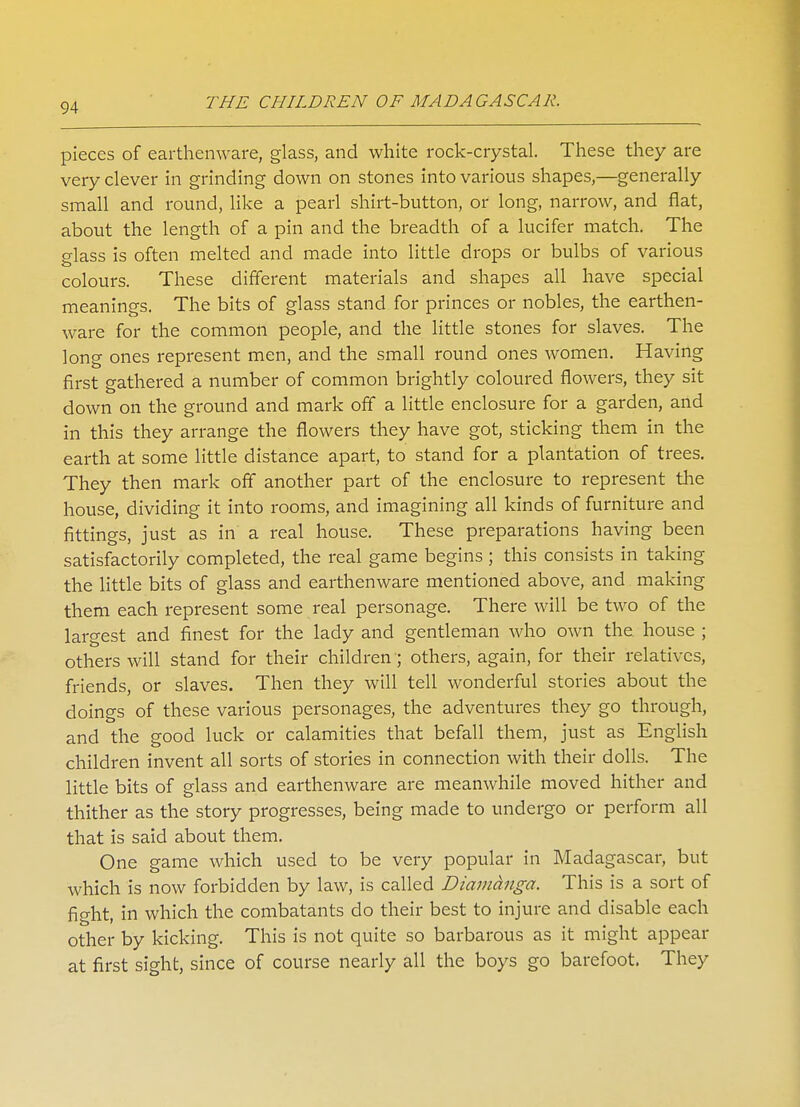 pieces of earthenware, glass, and white rock-crystal. These they are very clever in grinding down on stones into various shapes,—generally small and round, like a pearl shirt-button, or long, narrow, and flat, about the length of a pin and the breadth of a lucifer match. The glass is often melted and made into little drops or bulbs of various colours. These different materials and shapes all have special meanings. The bits of glass stand for princes or nobles, the earthen- ware for the common people, and the little stones for slaves. The long ones represent men, and the small round ones women. Having first gathered a number of common brightly coloured flowers, they sit down on the ground and mark off a little enclosure for a garden, and in this they arrange the flowers they have got, sticking them in the earth at some little distance apart, to stand for a plantation of trees. They then mark off another part of the enclosure to represent the house, dividing it into rooms, and imagining all kinds of furniture and fittings, just as in a real house. These preparations having been satisfactorily completed, the real game begins ; this consists in taking the little bits of glass and earthenware mentioned above, and making them each represent some real personage. There will be two of the largest and finest for the lady and gentleman who own the house ; others will stand for their children ; others, again, for their relatives, friends, or slaves. Then they will tell wonderful stories about the doings of these various personages, the adventures they go through, and the good luck or calamities that befall them, just as English children invent all sorts of stories in connection with their dolls. The little bits of glass and earthenware are meanwhile moved hither and thither as the story progresses, being made to undergo or perform all that is said about them. One game which used to be very popular in Madagascar, but which is now forbidden by law, is called Diamanga. This is a sort of fight, in which the combatants do their best to injure and disable each other by kicking. This is not quite so barbarous as it might appear at first sight, since of course nearly all the boys go barefoot. They