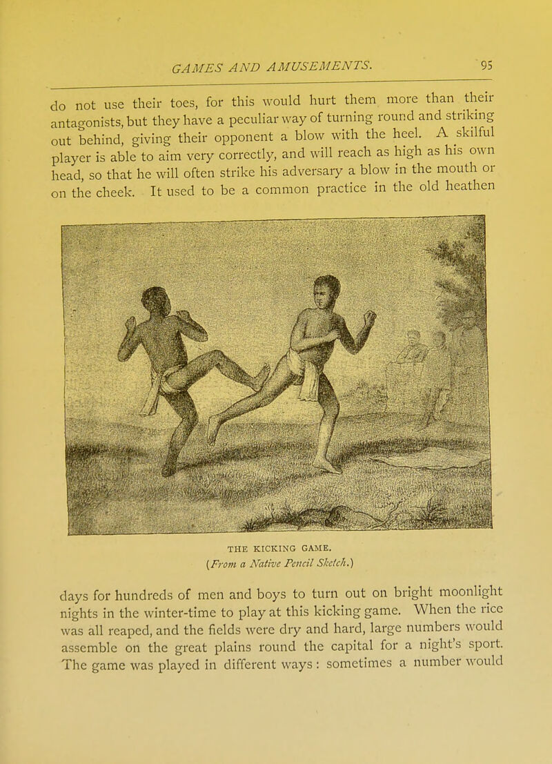 do not use their toes, for this would hurt them more than their antagonists, but they have a peculiar way of turning round and striking out behind, giving their opponent a blow with the heel. A skilful player is able to aim very correctly, and will reach as high as his own head, so that he will often strike his adversary a blow in the mouth or on the cheek. It used to be a common practice in the old heathen THE KICKING GAME. [From a Native Pencil Sketch.) days for hundreds of men and boys to turn out on bright moonlight nights in the winter-time to play at this kicking game. When the rice was all reaped, and the fields were dry and hard, large numbers would assemble on the great plains round the capital for a night's sport. The game was played in different ways : sometimes a number would