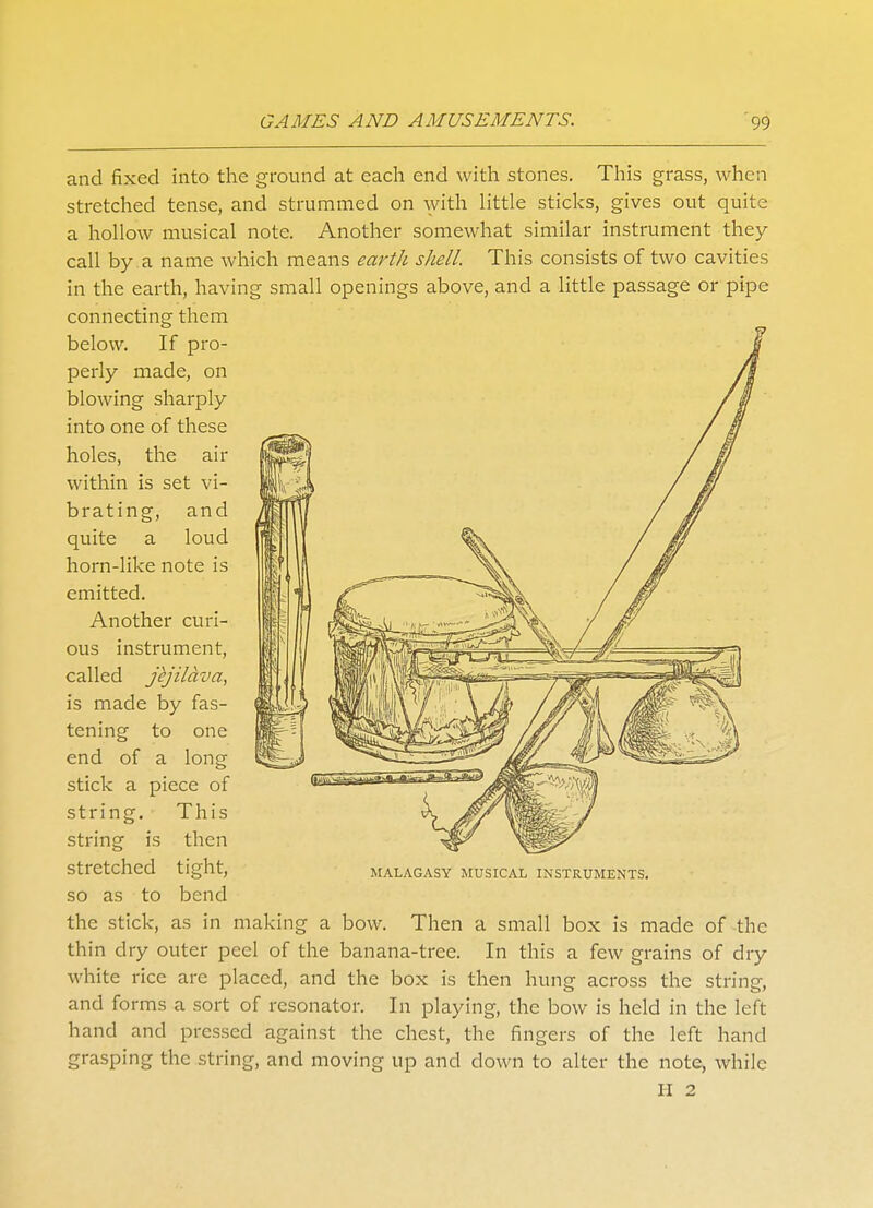 and fixed into the ground at each end with stones. This grass, when stretched tense, and strummed on with little sticks, gives out quite a hollow musical note. Another somewhat similar instrument they call by a name which means earth shell. This consists of two cavities in the earth, having small openings above, and a little passage or pipe connecting them below. If pro- perly made, on blowing sharply into one of these holes, the air within is set vi- brating, and quite a loud horn-like note is emitted. Another curi- ous instrument, called jkjilava, is made by fas- tening to one end of a long stick a piece of This is then stretched so as to the stick, string, string tight, MALAGASY MUSICAL INSTRUMENTS. bend as in making a bow. Then a small box is made of the thin dry outer peel of the banana-tree. In this a few grains of dry white rice arc placed, and the box is then hung across the string, and forms a sort of resonator. In playing, the bow is held in the left hand and pressed against the chest, the fingers of the left hand grasping the string, and moving up and down to alter the note, while H 2