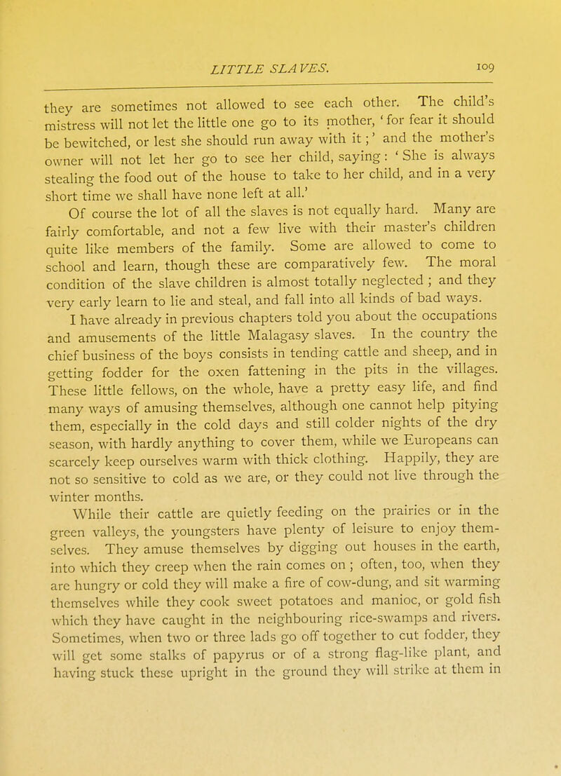 they are sometimes not allowed to see each other. The child's mistress will not let the little one go to its mother, ' for fear it should be bewitched, or lest she should run away with it;' and the mother's owner will not let her go to see her child, saying: ' She is always stealing the food out of the house to take to her child, and in a very short time we shall have none left at all.' Of course the lot of all the slaves is not equally hard. Many are fairly comfortable, and not a few live with their master's children quite like members of the family. Some are allowed to come to school and learn, though these are comparatively few. The moral condition of the slave children is almost totally neglected ; and they very early learn to lie and steal, and fall into all kinds of bad ways. I have already in previous chapters told you about the occupations and amusements of the little Malagasy slaves. In the country the chief business of the boys consists in tending cattle and sheep, and in getting fodder for the oxen fattening in the pits in the villages. These little fellows, on the whole, have a pretty easy life, and find many ways of amusing themselves, although one cannot help pitying them, especially in the cold days and still colder nights of the dry season, with hardly anything to cover them, while we Europeans can scarcely keep ourselves warm with thick clothing. Happily, they are not so sensitive to cold as we are, or they could not live through the winter months. While their cattle are quietly feeding on the prairies or in the green valleys, the youngsters have plenty of leisure to enjoy them- selves. They amuse themselves by digging out houses in the earth, into which they creep when the rain comes on ; often, too, when they are hungry or cold they will make a fire of cow-dung, and sit warming themselves while they cook sweet potatoes and manioc, or gold fish which they have caught in the neighbouring rice-swamps and rivers. Sometimes, when two or three lads go off together to cut fodder, they will get some stalks of papyrus or of a strong flag-like plant, and having stuck these upright in the ground they will strike at them in