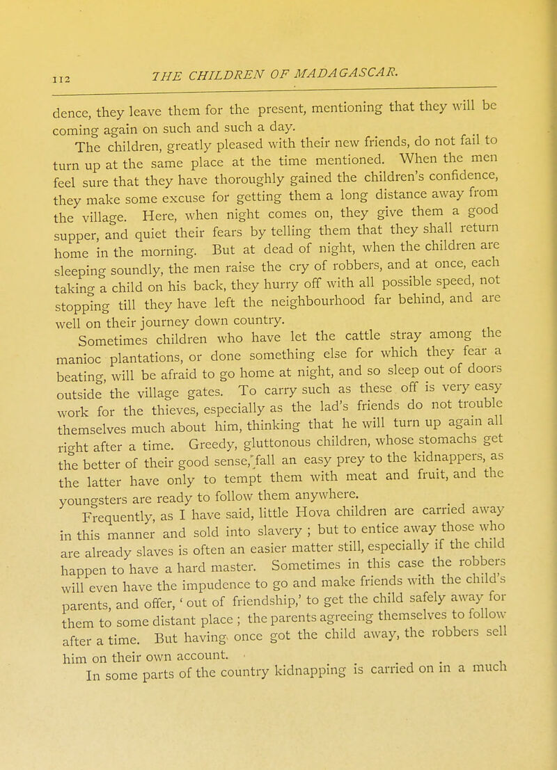 dence, they leave them for the present, mentioning that they will be coming again on such and such a day. The children, greatly pleased with their new friends, do not fail to turn up at the same place at the time mentioned. When the men feel sure that they have thoroughly gained the children's confidence, they make some excuse for getting them a long distance away from the village. Here, when night comes on, they give them a good supper and quiet their fears by telling them that they shall return home in the morning. But at dead of night, when the children are sleeping soundly, the men raise the cry of robbers, and at once, each taking a child on his back, they hurry off with all possible speed, not stopping till they have left the neighbourhood far behind, and are well on their journey down country. Sometimes children who have let the cattle stray among the manioc plantations, or done something else for which they fear a beating, will be afraid to go home at night, and so sleep out of doors outside'the village gates. To carry such as these off is very easy work for the thieves, especially as the lad's friends do not trouble themselves much about him, thinking that he will turn up again all right after a time. Greedy, gluttonous children, whose stomachs get the better of their good sense/fall an easy prey to the kidnappers, as the latter have only to tempt them with meat and fruit, and the youngsters are ready to follow them anywhere. Frequently, as I have said, little Hova children are carried away in this manner and sold into slavery ; but to entice away those who are already slaves is often an easier matter still, especially if the child happen to have a hard master. Sometimes in this case the robbers will even have the impudence to go and make friends with the child s parents, and offer, <out of friendship,' to get the child safely away for them to some distant place ; the parents agreeing themselves to follow after a time. But having once got the child away, the robbers sell him on their own account. ■ In some parts of the country kidnapping is carried on in a much