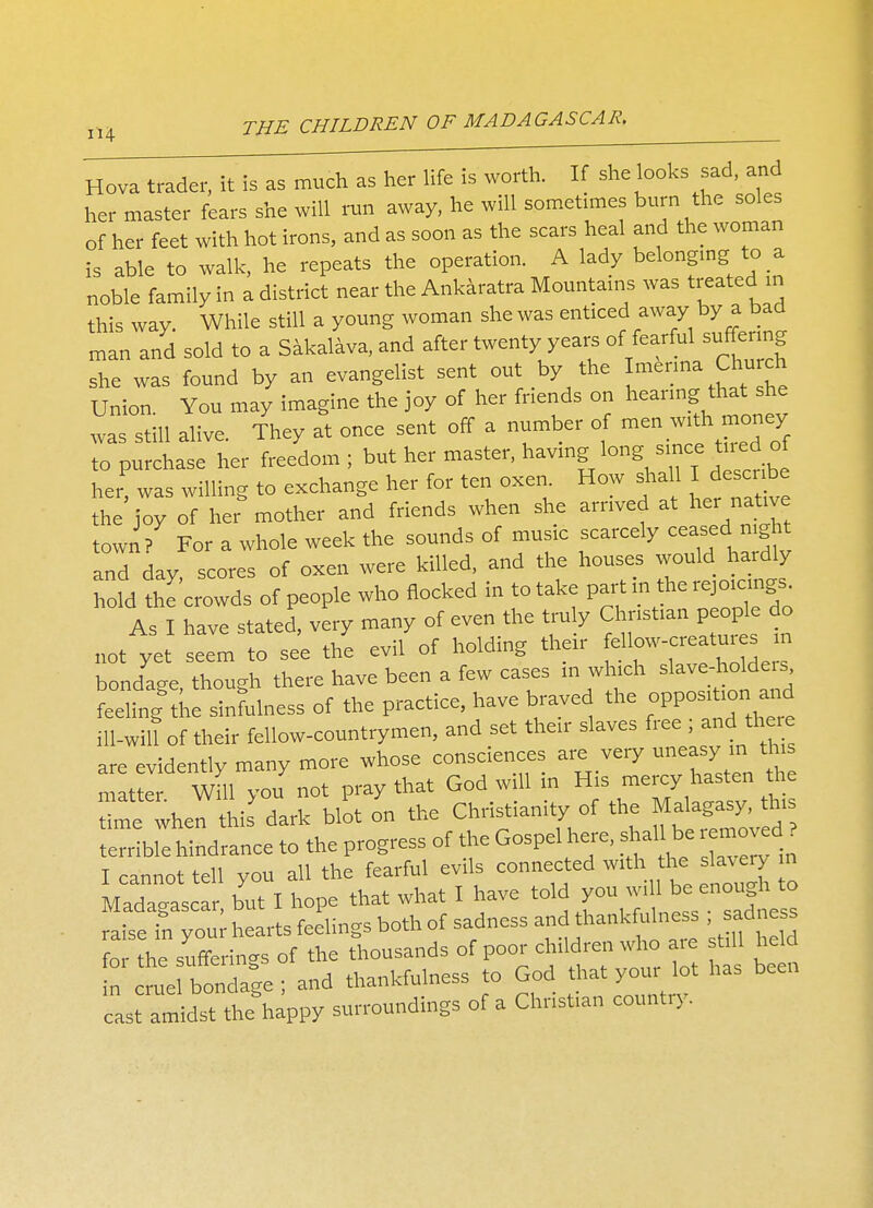 4 Hova trader, it is as much as her life is worth. If she looks sad, and her master fears she will run away, he will sometimes burn the soles of her feet with hot irons, and as soon as the scars heal and the woman is able to walk, he repeats the operation. A lady belonging to a noble family in a district near to Ankaratra Mountains was treated m this way. While still a young woman she was enticed away by a bad man and sold to a Sakalava, and after twenty years of fearful suffering she was found by an evangelist sent out by the ^^^toch Union Yon may imagine the joy of her fnends on hearing that she was still alive. They at once sent off a number of ^ to purchase her freedom ; but her master, having long since tned of her, was willing to exchange her for ten oxen How shall I describe the joy of her mother and friends when she arrived at her natrve town / For a whole week the sounds of music scarcely ceased night and day scores of oxen were killed, and the houses would hardly M to Jowds of people who nocked in totake partinthe=gs As I have stated, very many of even the truly Christian people do not ye elm to see the ev/of holding their ^low-creatures >n bondage though there have been a few cases in which slave-holde.s feeling to sinfulness of the practice, have braved the opposition, and ill-wilt of their fellow-countrymen, and set their slaves free , and toe are evidently many more whose consciences are very uneasy m thus matter Will you not pray that God will in His mercy hasten he toe when this dark blot on the Christianity of to Ma agas>> to terrible hindrance to to progress of the Gospel here, shal1 be removed ? I cannot tell you all the fearful evils connected with to slaveyy m Madagascar, but I hope that what I have ^^^•f^S^ raise in your hearts feelings both of sadness and , ad s for the sufferings of to thousands of P^^dre^who are st.ll he d in cruel bondage ; and thankfulness to God that your lot has been cast amidstChappy surroundings of a Christian country.
