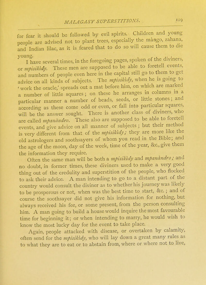 for fear it should be followed by evil spirits. Children and young people are advised not to plant trees, especially the mango, zahana, and Indian lilac, as it is feared that to do so will cause them to die y°UI have several times, in the foregoing pages, spoken of the diviners, or mpisikldy. These men are supposed to be able to foretell events, and numbers of people even here in the capital still go to them to get advice on all kinds of subjects. The mpisikldy, when he is going to 'work the oracle,' spreads out a mat before him, on which are marked a number of little squares ; on these he arranges in columns in a particular manner a number of beads, seeds, or little stones ; and according as these come odd or even, or fall into particular squares, will be the answer sought. There is another class of diviners, who are called mpanandro. These also are supposed to be able to foretell events, and give advice on all manner of subjects ; but their method is very different from that of the mpisikldy; they are more like the old astrologers and soothsayers of whom you read in the Bible; and the age of the moon, day of the week, time of the year, &c, give them the information they require. Often the same man will be both a mpisikldy and mpanandro; and no doubt, in former times, these diviners used to make a very good thing out of the credulity and superstition of the people, who nocked to ask their advice. A man intending to go to a distant part of the country would consult the diviner as to whether his journey was likely to be prosperous or not, when was the best time to start, &c. ; and of course the soothsayer did not give his information for nothing, but always received his fee, or some present, from the person consulting him. A man going to build a house would inquire the most favourable time for beginning it; or when intending to marry, he would wish to know the most lucky day for the event to take place. Again, people attacked with disease, or overtaken by calamity, often send for the mpisikldy, who will lay down a great many rules as to what they are to eat or to abstain from, where or where not to live,