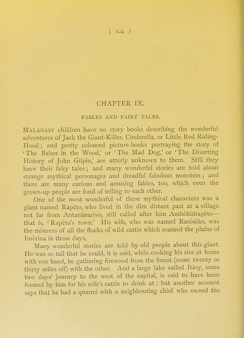 ( 1-4 ) CHAPTER IX. FABLES AND FAIRY TALES. MALAGASY children have no story books describing the wonderful adventures of Jack the Giant-Killer, Cinderella, or Little Red Riding- Hood ; and pretty coloured picture-books portraying the story of 'The Babes in the Wood,' or 'The Mad Dog,' or 'The Diverting History of John Gilpin,' are utterly unknown to them. Still they have their fairy tales ; and many wonderful stories are told about strange mythical personages and dreadful fabulous monsters ; and there are many curious and amusing fables, too, which even the grown-up people are fond of telling to each other. One of the most wonderful of these mythical characters was a giant named Rapeto, who lived in the dim distant past at a village not far from Antananarivo, still called after him Ambohidrapeto— that is, ' Rapeto's town.' His wife, who was named Rasoalao, was the mistress of all the flocks of wild cattle which roamed the plains of Imerina in those days. Many wonderful stories are told by old people about this giant. He was so tall that he could, it is said, while cooking his rice at home with one hand, be gathering firewood from the forest (some twenty or thirty miles off) with the other. And a large lake called Itasy, some two days' journey to the west of the capital, is said to have been formed by him for his wife's cattle to drink at ; but another account says that he had a quarrel with a neighbouring chief who owned the