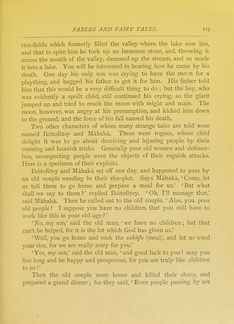 rice-fields which formerly filled the valley where the lake now lies, and that to spite him he took up an immense stone, and, throwing it across the mouth of the valley, dammed up the stream, and so made it into a lake. You will be interested in hearing how he came by his death. One day his only son was crying to have the moon for a plaything, and begged his father to get it for him. His father told him that this would be a very difficult thing to do ; but the boy, who was evidently a spoilt child, still continued his crying, so the giant jumped up and tried to reach the moon with might and main. The moon, however, was angry at his presumption, and kicked him down to the ground, and the force of his fall caused his death. Two other characters of whom many strange tales are told were named Ikotofetsy and Mahaka. These were rogues, whose chief delight it was to go about deceiving and injuring people by their cunning and knavish tricks. Generally poor old women and defence- less, unsuspecting people were the objects of their roguish attacks. Here is a specimen of their exploits. Ikotofetsy and Mahaka set off one day, and happened to pass by an old couple weeding in their rice-plot. Says Mahaka, ' Come, let us tell them to go home and prepare a meal for us.' 'But what shall we say to them ?' replied Ikotofetsy. ' Oh, I'll manage that,' said Mahaka. Then he called out to the old couple, ' Alas, you poor old people! I suppose you have no children, that you still have to work like this in your old age ?' ' No, my son,' said the old man, ' we have no children ; but that can't be helped, for it is the lot which God has given us.' ' Well, you go home and cook the sakdfo (meal), and let us weed your rice, for we are really sorry for you.' 'Yes, my son,' said the old man, 'and good luck to you ! may you live long and be happy and prosperous, for you arc truly like children to us!' Then the old couple went home and killed their sheep, and prepared a grand dinner ; for they said, ' Even people passing by are