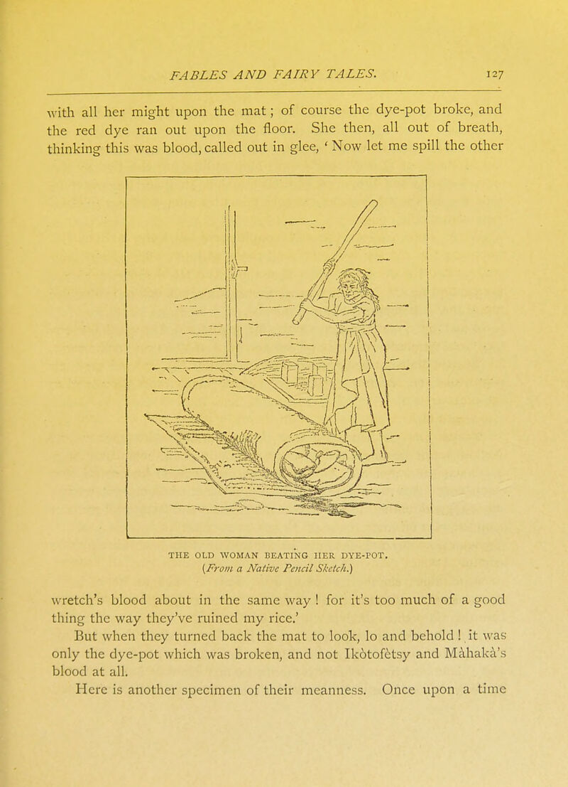 with all her might upon the mat; of course the dye-pot broke, and the red dye ran out upon the floor. She then, all out of breath, thinking this was blood, called out in glee, ' Now let me spill the other THE OLD WOMAN BEATING HER DYE-POT. {From a Native Pencil Sketch.) wretch's blood about in the same way ! for it's too much of a good thing the way they've ruined my rice.' But when they turned back the mat to look, lo and behold ! it was only the dye-pot which was broken, and not Ikotofetsy and Mahaka's blood at all. Here is another specimen of their meanness. Once upon a time