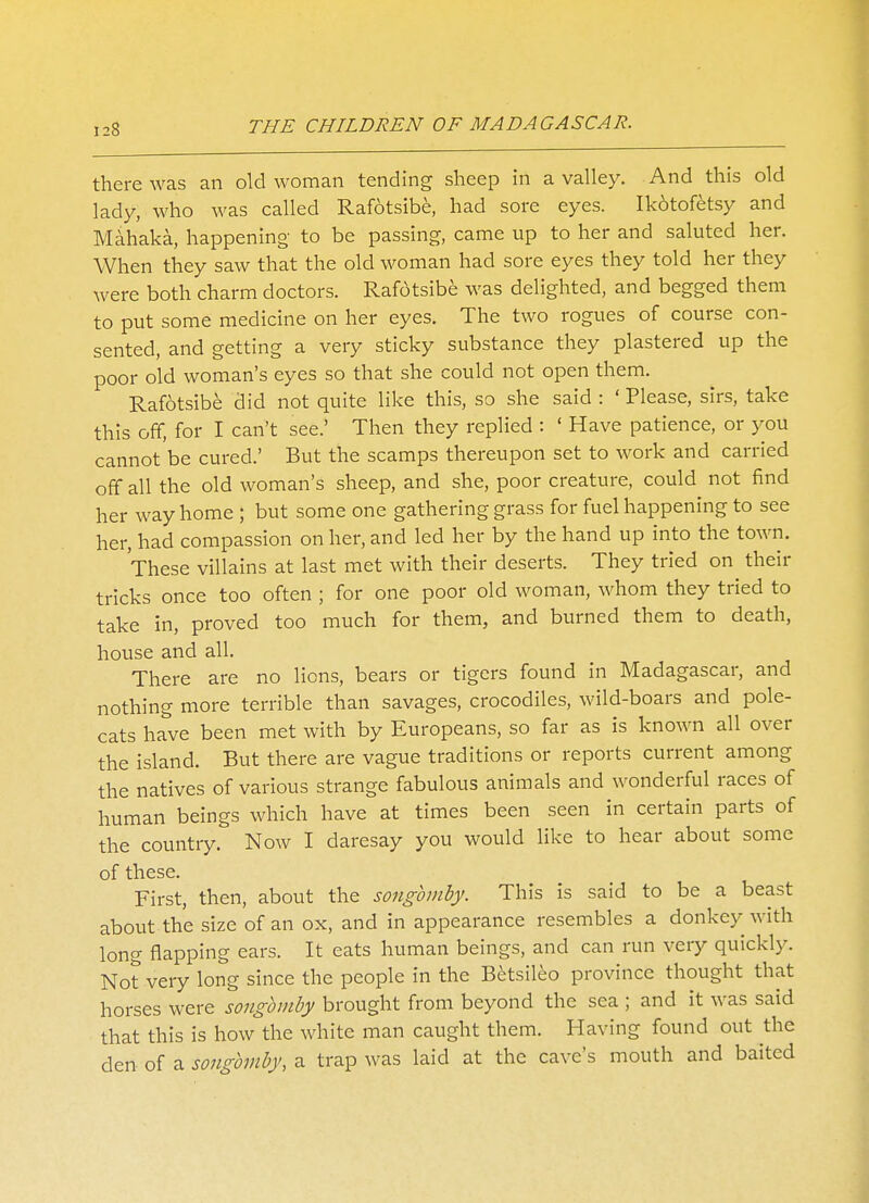 there was an old woman tending sheep in a valley. And this old lady, who was called Rafotsibe, had sore eyes. Ikotofetsy and Mahaka, happening to be passing, came up to her and saluted her. When they saw that the old woman had sore eyes they told her they were both charm doctors. Rafotsibe was delighted, and begged them to put some medicine on her eyes. The two rogues of course con- sented, and getting a very sticky substance they plastered up the poor old woman's eyes so that she could not open them. Rafotsibe did not quite like this, so she said : ' Please, sirs, take this off, for I can't see.' Then they replied : ' Have patience, or you cannot be cured.' But the scamps thereupon set to work and carried off all the old woman's sheep, and she, poor creature, could not find her way home ; but some one gathering grass for fuel happening to see her, had compassion on her, and led her by the hand up into the town. These villains at last met with their deserts. They tried on their tricks once too often ; for one poor old woman, whom they tried to take in, proved too much for them, and burned them to death, house and all. There are no lions, bears or tigers found in Madagascar, and nothing more terrible than savages, crocodiles, wild-boars and pole- cats have been met with by Europeans, so far as is known all over the island. But there are vague traditions or reports current among the natives of various strange fabulous animals and wonderful races of human beings which have at times been seen in certain parts of the country. Now I daresay you would like to hear about some of these. First, then, about the songbmby. This is said to be a beast about the size of an ox, and in appearance resembles a donkey with long flapping ears. It eats human beings, and can run very quickly. Not very long since the people in the Betsileo province thought that horses were songbmby brought from beyond the sea ; and it was said that this is how the white man caught them. Having found out the den of a songbmby, a trap was laid at the cave's mouth and baited