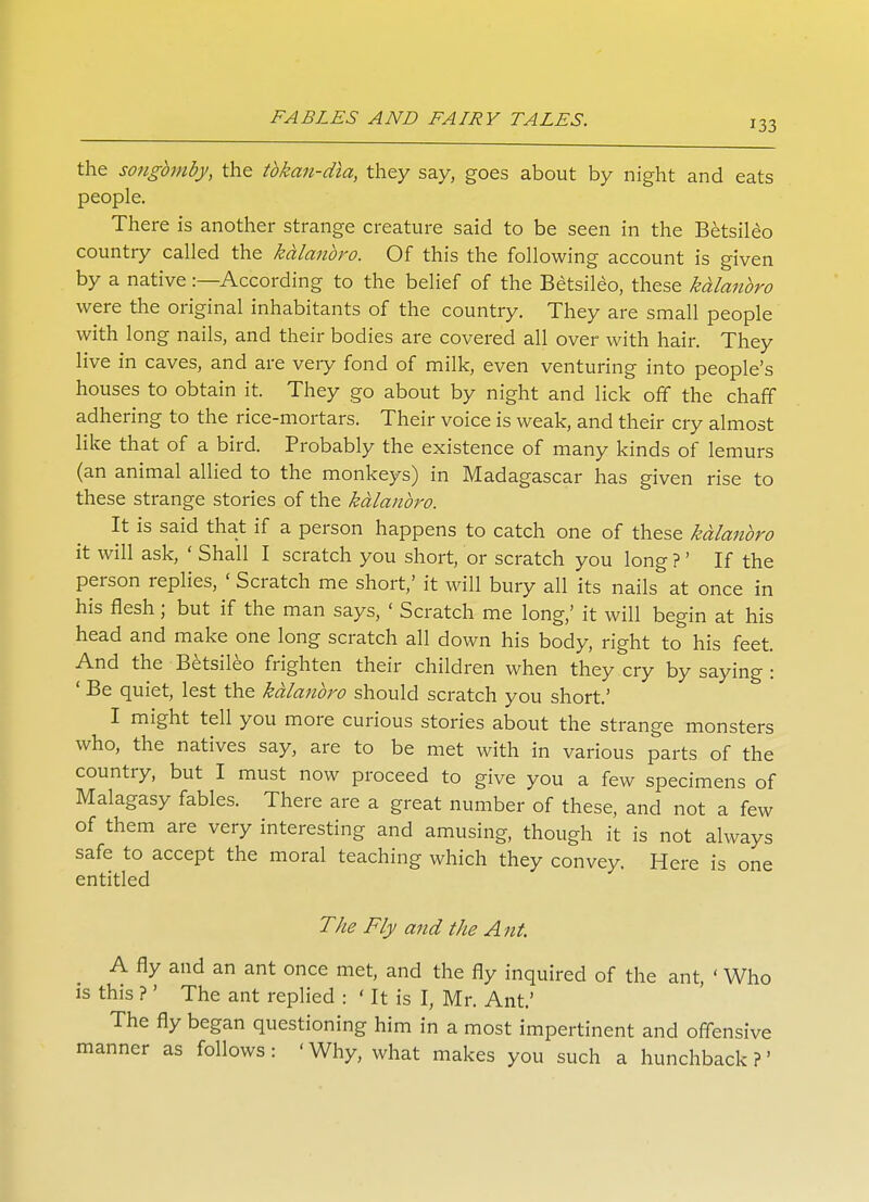 133 the songbmby, the tbkan-dia, they say, goes about by night and eats people. There is another strange creature said to be seen in the Betsileo country called the kalanbro. Of this the following account is given by a native:—According to the belief of the Betsileo, these kdlanbro were the original inhabitants of the country. They are small people with long nails, and their bodies are covered all over with hair. They live in caves, and are very fond of milk, even venturing into people's houses to obtain it. They go about by night and lick off the chaff adhering to the rice-mortars. Their voice is weak, and their cry almost like that of a bird. Probably the existence of many kinds of lemurs (an animal allied to the monkeys) in Madagascar has given rise to these strange stories of the kalanbro. It is said that if a person happens to catch one of these kalanbro it will ask, ' Shall I scratch you short, or scratch you long?' If the person replies, ' Scratch me short,' it will bury all its nails at once in his flesh; but if the man says, ' Scratch me long,' it will begin at his head and make one long scratch all down his body, right to his feet. And the Betsileo frighten their children when they cry by saying : ' Be quiet, lest the kalanbro should scratch you short.' I might tell you more curious stories about the strange monsters who, the natives say, are to be met with in various parts of the country, but I must now proceed to give you a few specimens of Malagasy fables. There are a great number of these, and not a few of them are very interesting and amusing, though it is not always safe to accept the moral teaching which they convey. Here is one entitled The Fly and the A nt. A fly and an ant once met, and the fly inquired of the ant, ' Who is this ?' The ant replied : ' It is I, Mr. Ant.' The fly began questioning him in a most impertinent and offensive manner as follows: 'Why, what makes you such a hunchback?'