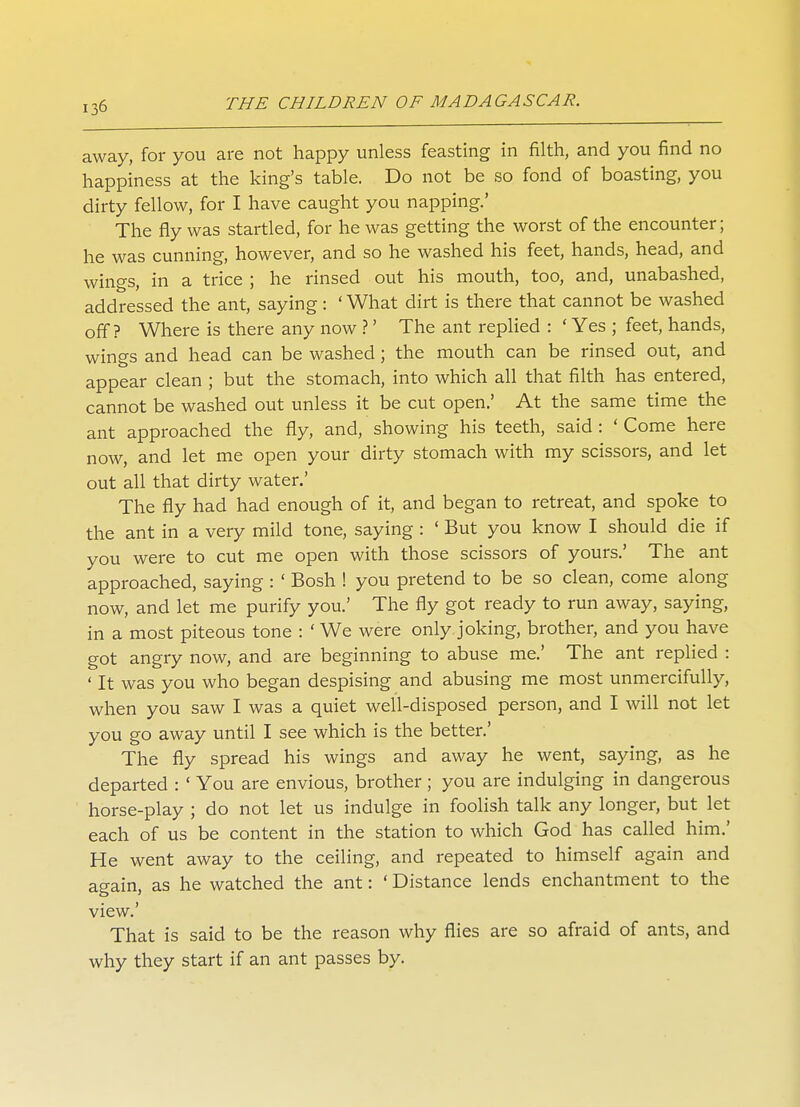 away, for you are not happy unless feasting in filth, and you find no happiness at the king's table. Do not be so fond of boasting, you dirty fellow, for I have caught you napping.' The fly was startled, for he was getting the worst of the encounter; he was cunning, however, and so he washed his feet, hands, head, and wings, in a trice ; he rinsed out his mouth, too, and, unabashed, addressed the ant, saying: ' What dirt is there that cannot be washed off? Where is there any now ?' The ant replied : ' Yes ; feet, hands, wings and head can be washed ; the mouth can be rinsed out, and appear clean ; but the stomach, into which all that filth has entered, cannot be washed out unless it be cut open.' At the same time the ant approached the fly, and, showing his teeth, said : ' Come here now, and let me open your dirty stomach with my scissors, and let out all that dirty water.' The fly had had enough of it, and began to retreat, and spoke to the ant in a very mild tone, saying : ' But you know I should die if you were to cut me open with those scissors of yours.' The ant approached, saying : ' Bosh ! you pretend to be so clean, come along now, and let me purify you.' The fly got ready to run away, saying, in a most piteous tone : ' We were only joking, brother, and you have got angry now, and are beginning to abuse me.' The ant replied : ' It was you who began despising and abusing me most unmercifully, when you saw I was a quiet well-disposed person, and I will not let you go away until I see which is the better.' The fly spread his wings and away he went, saying, as he departed : ' You are envious, brother ; you are indulging in dangerous horse-play ; do not let us indulge in foolish talk any longer, but let each of us be content in the station to which God has called him.' He went away to the ceiling, and repeated to himself again and again, as he watched the ant: ' Distance lends enchantment to the view.' That is said to be the reason why flies are so afraid of ants, and why they start if an ant passes by.