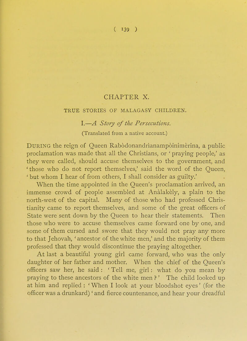 CHAPTER X. TRUE STORIES OF MALAGASY CHILDREN. I.—A Story of the Persecutions. (Translated from a native account.) DURING the reign of Queen Rabodonandrianampoinimerina, a public proclamation was made that all the Christians, or ' praying people/ as they were called, should accuse themselves to the government, and 'those who do not report themselves,' said the word of the Queen, ' but whom I hear of from others, I shall consider as guilty.' When the time appointed in the Queen's proclamation arrived, an immense crowd of people assembled at Analakely, a plain to the north-west of the capital. Many of those who had professed Chris- tianity came to report themselves, and some of the great officers of State were sent down by the Queen to hear their statements. Then those who were to accuse themselves came forward one by one, and some of them cursed and swore that they would not pray any more to that Jehovah, 'ancestor of the white men,' and the majority of them professed that they would discontinue the praying altogether. At last a beautiful young girl came forward, who was the only daughter of her father and mother. When the chief of the Queen's officers saw her, he said : ' Tell me, girl: what do you mean by praying to these ancestors of the white men ?' The child looked up at him and replied : ' When I look at your bloodshot eyes' (for the officer was a drunkard)' and fierce countenance, and hear your dreadful