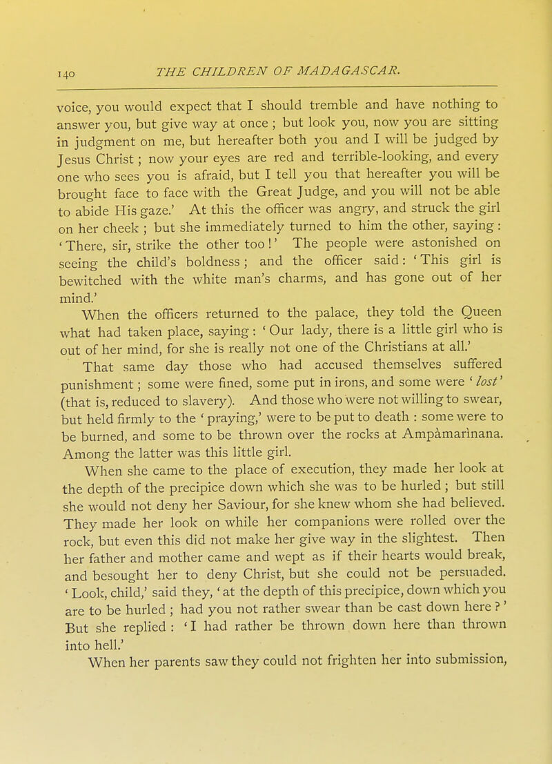 I4-0 voice, you would expect that I should tremble and have nothing to answer you, but give way at once ; but look you, now you are sitting in judgment on me, but hereafter both you and I will be judged by Jesus Christ; now your eyes are red and terrible-looking, and every one who sees you is afraid, but I tell you that hereafter you will be brought face to face with the Great Judge, and you will not be able to abide His gaze.' At this the officer was angry, and struck the girl on her cheek ; but she immediately turned to him the other, saying: ' There, sir, strike the other too !' The people were astonished on seeing the child's boldness; and the officer said: ' This girl is bewitched with the white man's charms, and has gone out of her mind.' When the officers returned to the palace, they told the Queen what had taken place, saying : ' Our lady, there is a little girl who is out of her mind, for she is really not one of the Christians at all' That same day those who had accused themselves suffered punishment; some were fined, some put in irons, and some were ' lost1 (that is, reduced to slavery). And those who were not willing to swear, but held firmly to the ' praying,' were to be put to death : some were to be burned, and some to be thrown over the rocks at Ampamarinana. Among the latter was this little girl. When she came to the place of execution, they made her look at the depth of the precipice down which she was to be hurled ; but still she would not deny her Saviour, for she knew whom she had believed. They made her look on while her companions were rolled over the rock, but even this did not make her give way in the slightest. Then her father and mother came and wept as if their hearts would break, and besought her to deny Christ, but she could not be persuaded. ' Look, child,' said they,' at the depth of this precipice, down which you are to be hurled ; had you not rather swear than be cast down here ?' But she replied : ' I had rather be thrown down here than thrown into hell' When her parents saw they could not frighten her into submission,