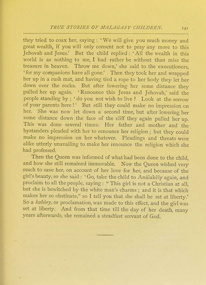 they tried to coax her, saying : ' We will give you much money and great wealth, if you will only consent not to pray any more to this Jehovah and Jesus.' But the child replied : ' All the wealth in this world is as nothing to me, I had rather be without than miss the treasure in heaven. Throw me down,' she said to the executioners, ' for my companions have all gone.' Then they took her and wrapped her up in a rush mat, and having tied a rope to her body they let her down over the rocks. But after lowering her some distance they pulled her up again. ' Renounce this Jesus and Jehovah,' said the people standing by ; 'do you not wish to live ? Look at the sorrow of your parents here !' But still they could make no impression on her. She was now let down a second time, but after lowering her some distance down the face of the cliff they again pulled her up. This was done several times. Her father and mother and the bystanders pleaded with her to renounce her religion ; but they could make no impression on her whatever. Pleadings and threats were alike utterly unavailing to make her renounce the religion which she had professed. Then the Queen was informed of what had been done to the child, and how she still remained immovable. Now the Queen wished very much to save her, on account of her love for her, and because of the girl's beauty, so she said : ' Go, take the child to Analakely again, and proclaim to all the people, saying :  This girl is not a Christian at all, but she is bewitched by the white man's charms ; and it is that which makes her so obstinate, so I tell you that she shall be set at liberty.' So a kabary, or proclamation, was made to this effect, and the girl was set at liberty. And from that time till the day of her death, many years afterwards, she remained a steadfast servant of God.