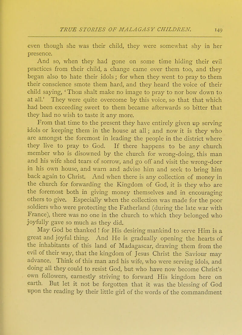 even though she was their child, they were somewhat shy in her presence. And so, when they had gone on some time hiding their evil practices from their child, a change came over them too, and they began also to hate their idols; for when they went to pray to them their conscience smote them hard, and they heard the voice of their child saying, ' Thou shalt make no image to pray to nor bow down to at all.' They were quite overcome by this voice, so that that which had been exceeding sweet to them became afterwards so bitter that they had no wish to taste it any more. From that time to the present they have entirely given up serving idols or keeping them in the house at all; and now it is they who are amongst the foremost in leading the people in the district where they live to pray to God. If there happens to be any church member who is disowned by the church for wrong-doing, this man and his wife shed tears of sorrow, and go off and visit the wrong-doer in his own house, and warn and advise him and seek to bring him back again to Christ. And when there is any collection of money in the church for forwarding the Kingdom of God, it is they who are the foremost both in giving money themselves and in encouraging others to give. Especially when the collection was made for the poor soldiers who were protecting the Fatherland (during the late war with France), there was no one in the church to which they belonged who joyfully gave so much as they did. May God be thanked ! for His desiring mankind to serve Him is a great and joyful thing. And He is gradually opening the hearts of the inhabitants of this land of Madagascar, drawing them from the evil of their way, that the kingdom of Jesus Christ the Saviour may advance. Think of this man and his wife, who were serving idols, and doing all they could to resist God, but who have now become Christ's own followers, earnestly striving to forward His kingdom here on earth. But let it not be forgotten that it was the blessing of God upon the reading by their little girl of the words of the commandment