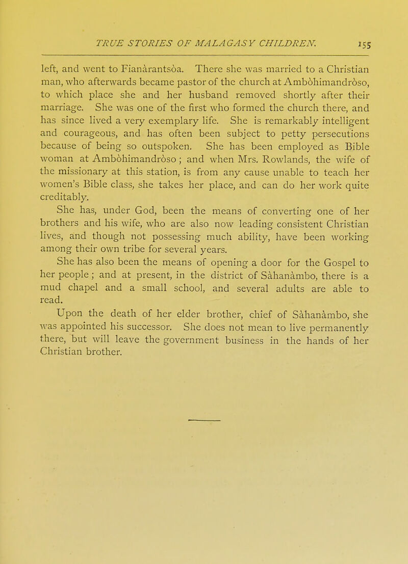 left, and went to Fianarantsoa. There she was married to a Christian man, who afterwards became pastor of the church at Amb6himandr6so, to which place she and her husband removed shortly after their marriage. She was one of the first who formed the church there, and has since lived a very exemplary life. She is remarkably intelligent and courageous, and has often been subject to petty persecutions because of being so outspoken. She has been employed as Bible woman at Ambohimandroso ; and when Mrs. Rowlands, the wife of the missionary at this station, is from any cause unable to teach her women's Bible class, she takes her place, and can do her work quite creditably. She has, under God, been the means of converting one of her brothers and his wife, who are also now leading consistent Christian lives, and though not possessing much ability, have been working among their own tribe for several years. She has also been the means of opening a door for the Gospel to her people; and at present, in the district of Sahanambo, there is a mud chapel and a small school, and several adults are able to read. Upon the death of her elder brother, chief of Sahanambo, she was appointed his successor. She does not mean to live permanently there, but will leave the government business in the hands of her Christian brother.