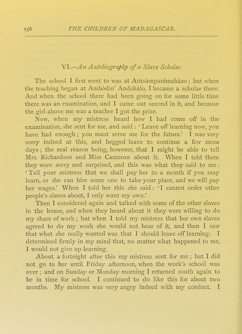 VI.—An Autobiography of a Slave Scliolar. The school I first went to was at Antsampanimahazo ; but when the teaching began at Ambodin' Andohalo, I became a scholar there. And when the school there had been going on for some little time there was an examination, and I came out second in it, and because the girl above me was a teacher I got the prize. Now, when my mistress heard how I had come off in the examination, she sent for me, and said : ' Leave off learning now, you have had enough ; you must serve me for the future.' I was very sorry indeed at this, and begged leave to continue a few more days ; the real reason being, however, that I might be able to tell Mrs. Richardson and Miss Cameron about it. When I told them they were sorry and surprised, and this was what they said to me : ' Tell your mistress that we shall pay her is. a month if you may learn, or she can hire some one to take your place, and we will pay her wages.' When I told her this she said : ' I cannot order other people's slaves about, I only want my own.' Then I considered again and talked with some of the other slaves in the house, and when they heard about it they were willing to do my share of work ; but when I told my mistress that her own slaves agreed to do my work she would not hear of it, and then I saw that what she really wanted was that I should leave off learning. I determined firmly in my mind that, no matter what happened to me, I would not give up learning. About a fortnight after this my mistress sent for me ; but I did not go to her until Friday afternoon, when the week's school was over ; and on Sunday or Monday morning I returned south again to be in time for school. I continued to do like this for about two months. My mistress was very angry indeed with my conduct. I