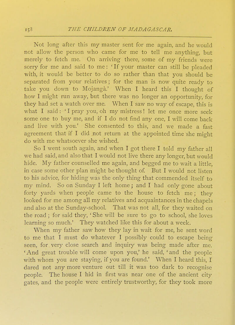 Not long after this my master sent for me again, and he would not allow the person who came for me to tell me anything, but merely to fetch me. On arriving there, some of my friends were sorry for me and said to me: ' If your master can still be pleaded with, it would be better to do so rather than that you should be separated from your relatives ; for the man is now quite ready to take you down to Mojanga.' When I heard this I thought of how I might run away, but there was no longer an opportunity, for they had set a watch over me. When I saw no way of escape, this is what I said : ' I pray you, oh my mistress! let me once more seek some one to buy me, and if I do not find any one, I will come back and live with you.' She consented to this, and we made a fast agreement that if I did not return at the appointed time she might do with me whatsoever she wished. So I went south again, and when I got there I told my father all we had said, and also that I would not live there any longer, but would hide. My father counselled me again, and begged me to wait a little, in case some other plan might be thought of. But I would not listen to his advice, for hiding was the only thing that commended itself to my mind. So on Sunday I left home; and I had only gone about forty yards when people came to the house to fetch me; they looked for me among all my relatives and acquaintances in the chapels and also at the Sunday-school. That was not all, for they waited on the road ; for said they, ' She will be sure to go to school, she loves learning so much.' They watched like this for about a week. When my father saw how they lay in wait for me, he sent word to me that I must do whatever I possibly could to escape being seen, for very close search and inquiiy was being made after me. ' And great trouble will come upon you,' he said, ' and the people with whom you are staying, if you are found.' When I heard this, I dared not any more venture out till it was too dark to recognise people. The house I hid in first was near one of the ancient city gates, and the people were entirely trustworthy, for they took more