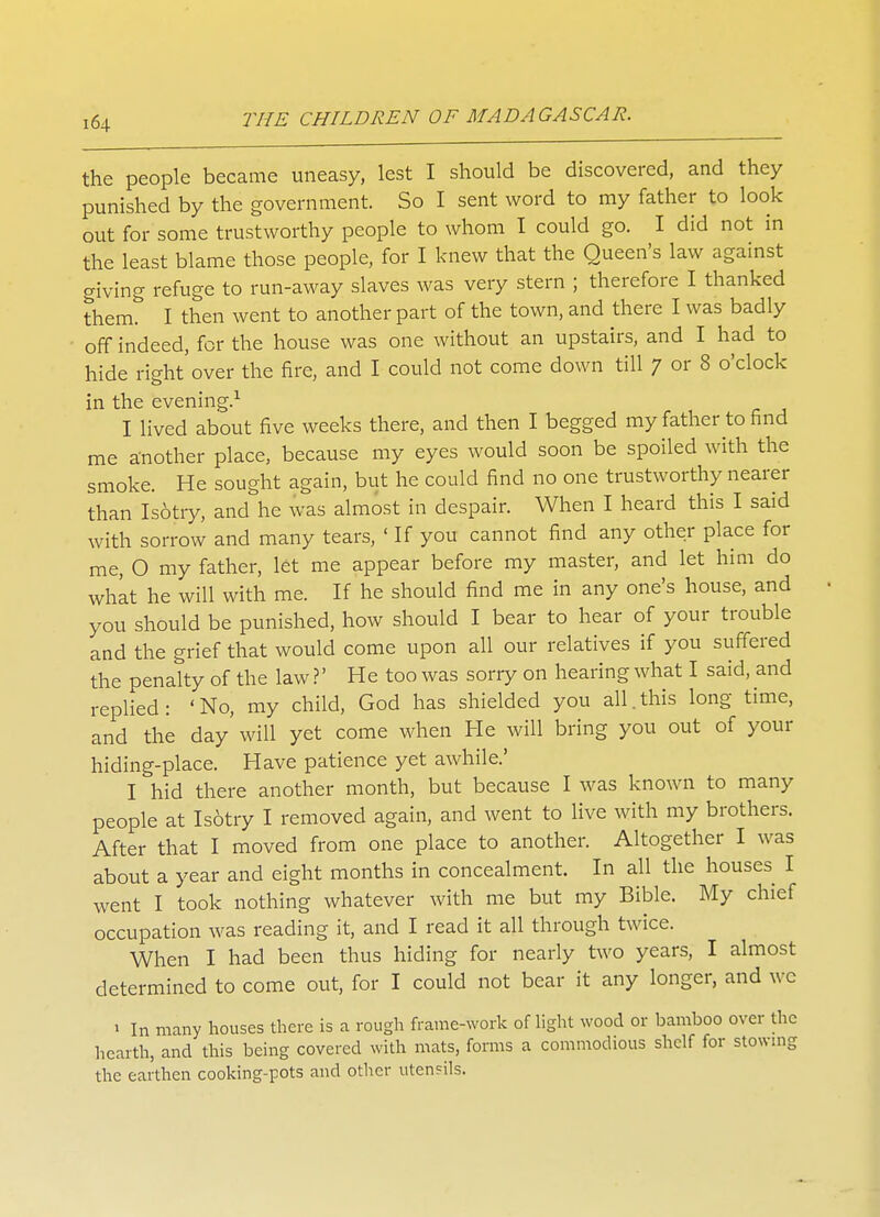 the people became uneasy, lest I should be discovered, and they punished by the government. So I sent word to my father to look out for some trustworthy people to whom I could go. I did not in the least blame those people, for I knew that the Queen's law against giving refuge to run-away slaves was very stern ; therefore I thanked them. I then went to another part of the town, and there I was badly off indeed, for the house was one without an upstairs, and I had to hide right over the fire, and I could not come down till 7 or 8 o'clock in the evening.1 I lived about five weeks there, and then I begged my father to find me another place, because my eyes would soon be spoiled with the smoke. He sought again, but he could find no one trustworthy nearer than Isotry, and he was almost in despair. When I heard this I said with sorrow and many tears, ' If you cannot find any other place for me, O my father, let me appear before my master, and let him do what he will with me. If he should find me in any one's house, and you should be punished, how should I bear to hear of your trouble and the grief that would come upon all our relatives if you suffered the penalty of the law ?' He too was sorry on hearing what I said, and replied: 'No, my child, God has shielded you all.this long time, and the day'will yet come when He will bring you out of your hiding-place. Have patience yet awhile.' I hid there another month, but because I was known to many people at Isotry I removed again, and went to live with my brothers. After that I moved from one place to another. Altogether I was about a year and eight months in concealment. In all the houses I went I took nothing whatever with me but my Bible. My chief occupation was reading it, and I read it all through twice. When I had been thus hiding for nearly two years, I almost determined to come out, for I could not bear it any longer, and wc 1 In many houses there is a rough frame-work of light wood or bamboo over the hearth, and this being covered with mats, forms a commodious shelf for stowing the earthen cooking-pots and other utensils.