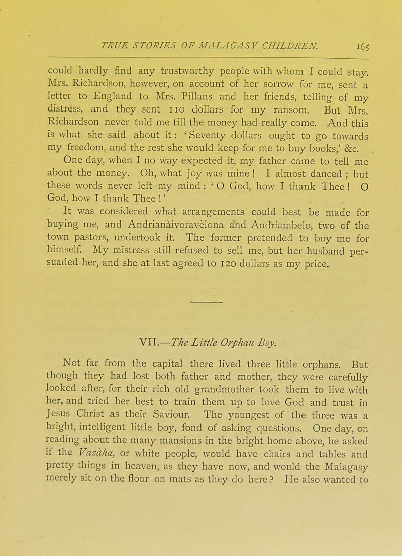 could hardly find any trustworthy people with whom I could stay. Mrs. Richardson, however, on account of her sorrow for me, sent a letter to England to Mrs. Pillans and her friends, telling of my distress, and they sent no dollars for my ransom. But Mrs. Richardson never told me till the money had really come. And this is what she said about it: ' Seventy dollars ought to go towards my freedom, and the rest she would keep for me to buy books,' &c. One day, when I no way expected it, my father came to tell me about the money. Oh, what joy was mine ! I almost danced ; but these words never left my mind : ' O God, how I thank Thee ! O God, how I thank Thee !' It was considered what arrangements could best be made for buying me, and Andrianaivoravelona a*nd Andriambelo, two of the town pastors, undertook it. The former pretended to buy me for himself. My mistress still refused to sell me, but her husband per- suaded her, and she at last agreed to 120 dollars as my price. VII.—The Little Orphan Boy. Not far from the capital there lived three little orphans. But though they had lost both father and mother, they were carefully looked after, for their rich old grandmother took them to live with her, and tried her best to train them up to love God and trust in Jesus Christ as their Saviour. The youngest of the three was a bright, intelligent little boy, fond of asking questions. One day, on reading about the many mansions in the bright home above, he asked if the Vazaha, or white people, would have chairs and tables and pretty things in heaven, as they have now, and would the Malagasy merely sit on the floor on mats as they do here ? He also wanted to